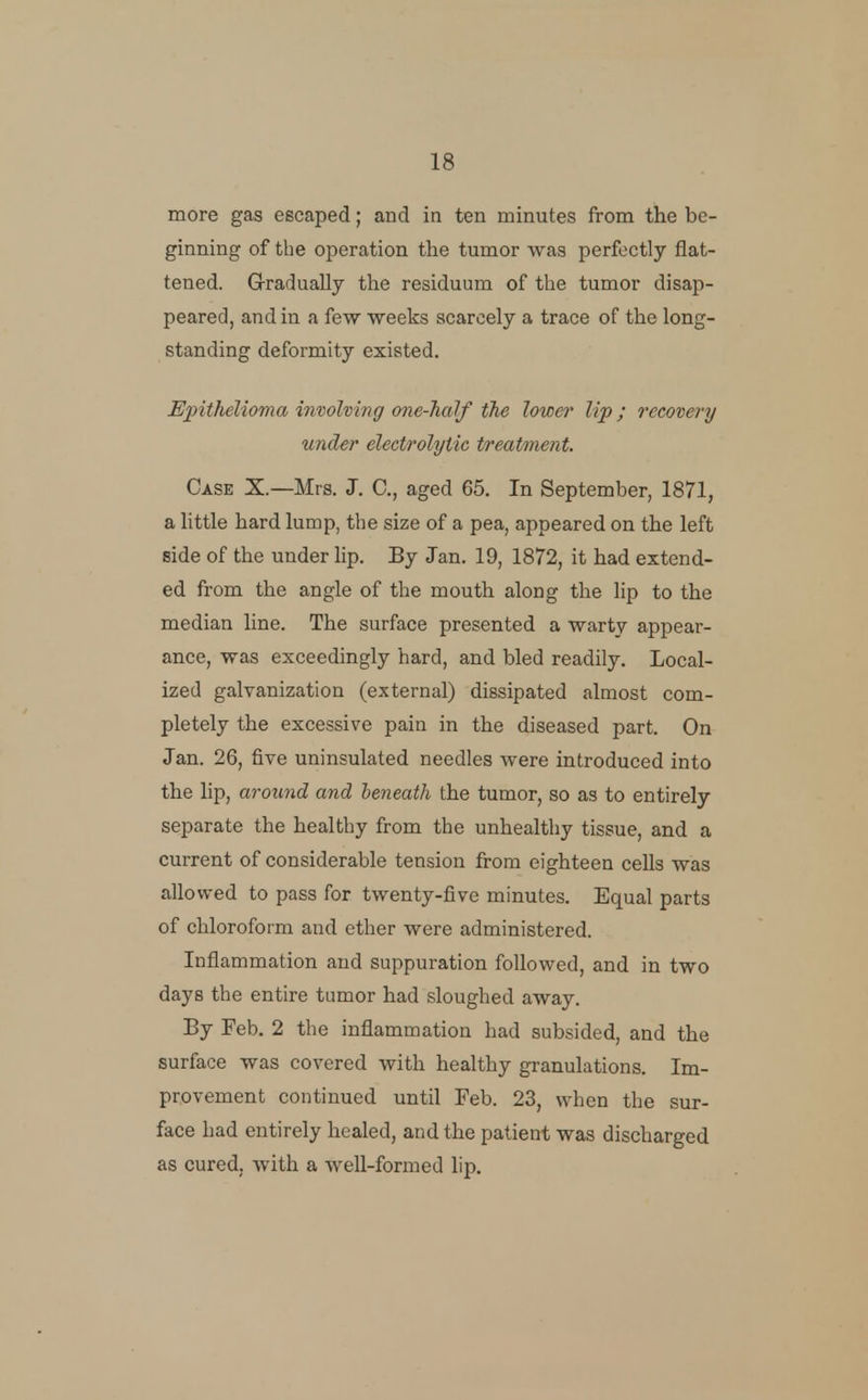 more gas escaped; and in ten minutes from the be- ginning of the operation the tumor was perfectly flat- tened. Gradually the residuum of the tumor disap- peared, and in a few weeks scarcely a trace of the long- standing deformity existed. Epithelioma involving one-half the lower lip; recovery under electrolytic treatment. Case X.—Mrs. J. C, aged 65. In September, 1871, a little hard lump, the size of a pea, appeared on the left side of the under lip. By Jan. 19, 1872, it had extend- ed from the angle of the mouth along the lip to the median line. The surface presented a warty appear- ance, was exceedingly hard, and bled readily. Local- ized galvanization (external) dissipated almost com- pletely the excessive pain in the diseased part. On Jan. 26, five uninsulated needles were introduced into the lip, around and beneath the tumor, so as to entirely separate the healthy from the unhealthy tissue, and a current of considerable tension from eighteen cells was allowed to pass for twenty-five minutes. Equal parts of chloroform and ether were administered. Inflammation and suppuration followed, and in two days the entire tumor had sloughed away. By Feb. 2 the inflammation had subsided, and the surface was covered with healthy granulations. Im- provement continued until Feb. 23, when the sur- face had entirely healed, and the patient was discharged as cured, with a well-formed lip.
