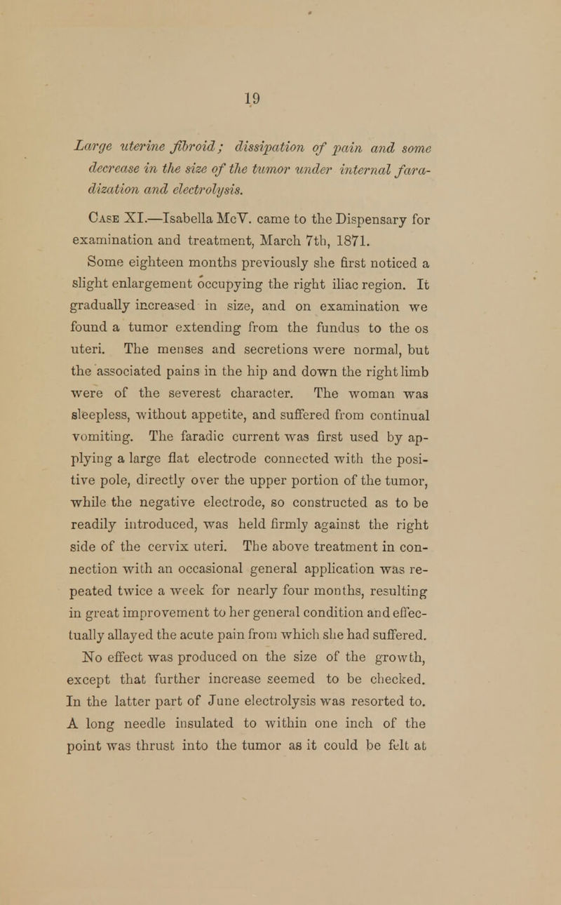 Large xiterine fibroid; dissipation of pain and some decrease in the size of the tumor under internal fara- dization and electrolysis. Case XI.—Isabella McV. came to the Dispensary for examination and treatment, March 7th, 1871. Some eighteen months previously she first noticed a shght enlargement occupying the right iUac region. It gradually increased in size, and on examination we found a tumor extending from the fundus to the os uteri. The menses and secretions were normal, but the associated pains in the hip and down the right limb were of the severest character. The woman was sleepless, without appetite, and suffered from continual vomiting. The faradic current was first used by ap- plying a large flat electrode connected with the posi- tive pole, directly over the upper portion of the tumor, while the negative electrode, so constructed as to be readily introduced, was held firmly against the right side of the cervix uteri. The above treatment in con- nection with an occasional general application was re- peated twice a week for nearly four months, resulting in great improvement to her general condition andeflec- tually allayed the acute pain from which she had suffered. No effect was produced on the size of the growth, except that further increase seemed to be checked. In the latter part of June electrolysis was resorted to. A long needle insulated to within one inch of the point was thrust into the tumor as it could be felt at