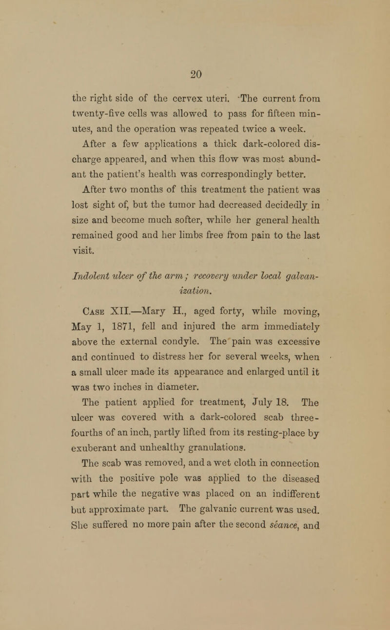 the right side of the cervex uteri. The current from twenty-five cells was allowed to pass for fifteen min- utes, and the operation was repeated twice a week. After a few applications a thick dark-colored dis- charge appeared, and when this flow was most abund- ant the patient's health was correspondingly better. After two months of this treatment the patient was lost sight of, but the tumor had decreased decidedly in size and become much softer, while her general health remained good and her limbs free from pain to the last visit. Indolent ulcer of the arm ; recovery under local galvan- ization. Case XII.—Mary H., aged forty, while moving, May 1, 1871, fell and injured the arm immediately above the external condyle. The pain was excessive and continued to distress her for several weeks, when a small ulcer made its appearance and enlarged until it was two inches in diameter. The patient applied for treatment, July 18. The ulcer was covered with a dark-colored scab three- fourths of an inch, partly lifted from its resting-place by exuberant and unhealthy granulations. The scab was removed, and a wet cloth in connection with the positive pole was applied to the diseased part while the negative was placed on an indifferent but approximate part. The galvanic current was used. She suffered no more pain after the second seance^ and