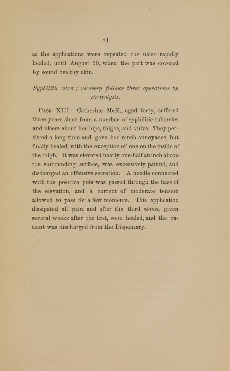 as the applications were repeated the ulcer rapidly healed, until August 30, when the part was covered by sound healthy skin. Syphilitic ulcer; recovery follows three operations iy electrolysis. Case XIII.—Catherine McK., aged forty, suffered three years since from a number of syphiUtic tubercles and ulcers about her hips, thighs, and vulva. They per- sisted a long time and gave her much annoyance, but finally healed, with the exception of one on the inside of the thigh. It was elevated nearly one-half an inch above the surrounding surface, was excessively painful, and discharged an offensive secretion. A needle connected with the positive pole was passed through the base of the elevation, and a current of moderate tension allowed to pass for a few moments. This application dissipated all pain, and after the third seance, given several weeks after the first, soon healed, and the pa- tient was discharged from the Dispensary.