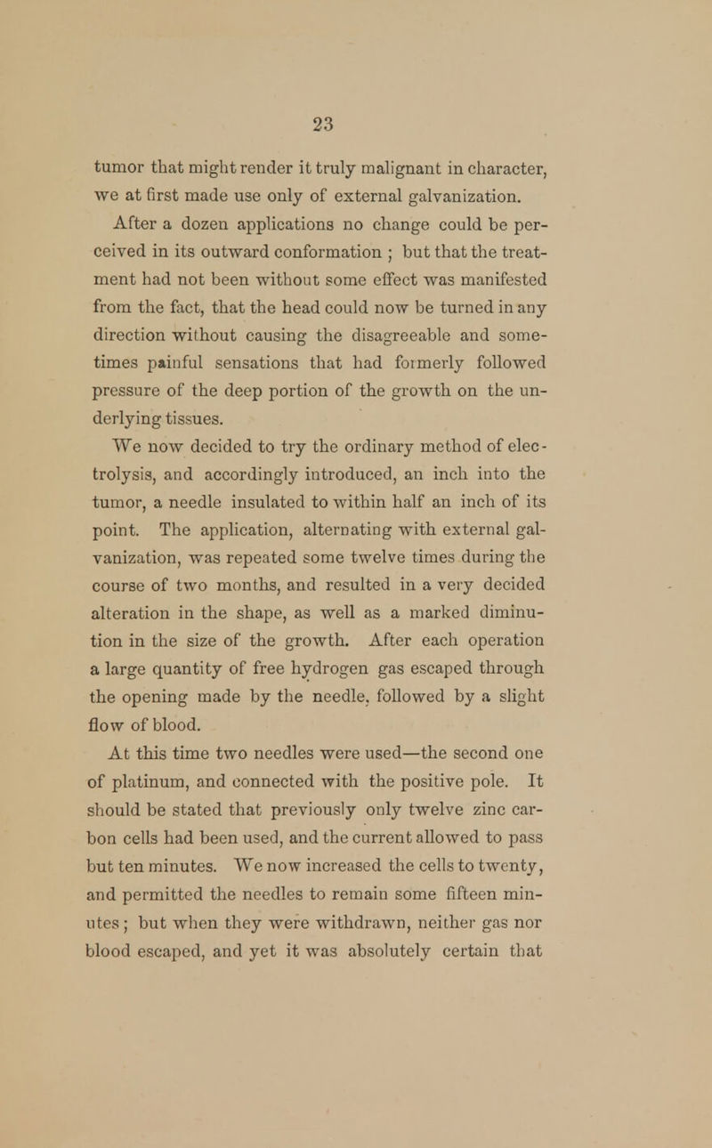 tumor that might render it truly malignant in character, we at first made use only of external galvanization. After a dozen applications no change could be per- ceived in its outward conformation ; but that the treat- ment had not been without some effect was manifested from the fact, that the head could now be turned in any direction without causing the disagreeable and some- times painful sensations that had formerly followed pressure of the deep portion of the growth on the un- derlying tissues. We now decided to try the ordinary method of elec- trolysis, and accordingly introduced, an inch into the tumor, a needle insulated to within half an inch of its point. The application, alternating with external gal- vanization, was repeated some twelve times during the course of two months, and resulted in a very decided alteration in the shape, as well as a marked diminu- tion in the size of the growth. After each operation a large quantity of free hydrogen gas escaped through the opening made by the needle, followed by a slight flow of blood. At this time two needles were used—the second one of platinum, and connected with the positive pole. It should be stated that previously only twelve zinc car- bon cells had been used, and the current allowed to pass but ten minutes. We now increased the cells to twenty, and permitted the needles to remain some fifteen min- utes ; but when they were withdrawn, neither gas nor blood escaped, and yet it was absolutely certain that