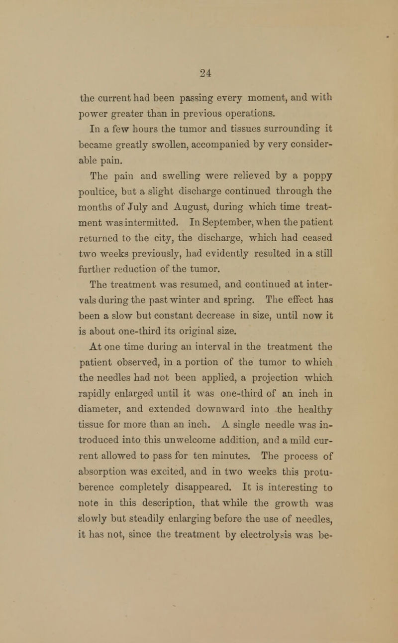 the current had been passing every moment, and with power greater than in previous operations. In a few hours the tumor and tissues surrounding it became greatly swollen, accompanied by very consider- able pain. The pain and swelling were relieved by a poppy poultice, but a slight discharge continued through the months of July and August, during which time treat- ment was intermitted. In September, when the patient returned to the city, the discharge, which had ceased two weeks previously, had evidently resulted in a still further reduction of the tumor. The treatment was resumed, and continued at inter- vals during the past winter and spring. The effect has been a slow but constant decrease in size, until now it is about one-third its original size. At one time during an interval in the treatment the patient observed, in a portion of the tumor to which the needles had not been applied, a projection which rapidly enlarged until it was one-third of an inch in diameter, and extended downward into the healthy tissue for more than an inch. A single needle was in- troduced into this unwelcome addition, and a mild cur- rent allowed to pass for ten minutes. The process of absorption was excited, and in two weeks this protu- berence completely disappeared. It is interesting to note in this description, that while the growth was slowly but steadily enlarging before the use of needles, it has not, since the treatment by electrolyt^is was be-