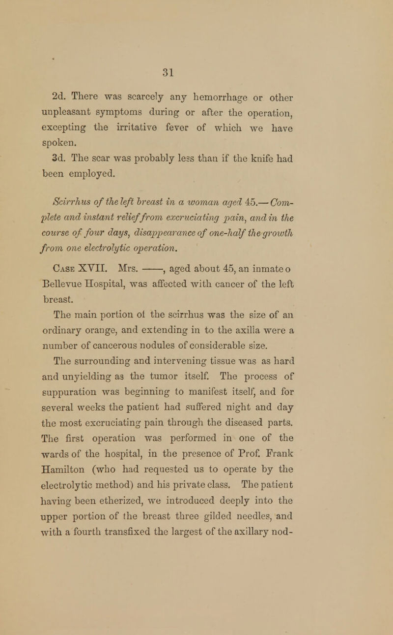 2d. There was scarcely any hemorrhage or other unpleasant symptoms during or after the operation, excepting the irritative fever of which we have spoken. 3d. The scar was probably less than if the knife had been employed. Scirrhus of the left breast in a woman aged 45.— Com- plete and instant relief from excruciating pain, and in the course of four days, disappearance of one-half the growth from one electrolytic operation. Case XVII, Mrs. , aged about 45, an inmate o Bellevue Hospital, was affected with cancer of the left breast. The main portion ol the scirrhus was the size of an ordinary orange, and extending in to the axilla were a number of cancerous nodules of considerable size. The surrounding and intervening tissue was as hard and unyielding as the tumor itself The process of suppuration was beginning to manifest itself, and for several weeks the patient had suffered night and day the most excruciating pain through the diseased parts. The first operation was performed in one of the wards of the hospital, in the presence of Prof. Frank Hamilton (who had requested us to operate by the electrolytic method) and his private class. The patient having been etherized, we introduced deeply into the upper portion of the breast three gilded needles, and with a fourth transfixed the largest of the axillary nod-
