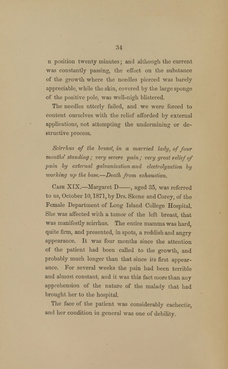 n position twenty minutes; and altliough the current was constantly passing, the effect on the substance of the growth where the needles pierced was barely appreciable, while the skin, covered by the large sponge of the positive pole, was well-nigh blistered. The needles utterly failed, and we were forced to content ourselves with the relief afforded by external applications, not attempting the undermining or de- structive process. Scirrhus of the Ireast, in a married lady, of four months^ standing ; very severe pain; very great relief of pain hy external galvanization and electrolyzation hy working up the base.—Death from exhaustion. Case XTX.—Margaret D , aged 35, was referred to us, October 10,1871, by Drs. Skene and Corey, of the Female Department of Long Island College Hospital. She was affected with a tumor of the left breast, that was manifestly scirrhus. The entire mamma was hard, quite firm, and presented, in spots, a reddish and angry appearance. It was four months since the attention of the patient had been called to the growth, and probably much longer than that since its first appear- ance. For several weeks the pain had been terrible and almost constant, and it was this fact more than any apprehension of the nature of the malady that had brought her to the hospital. The face of the patient was considerably cachectic, and her condition in general was one of debility.