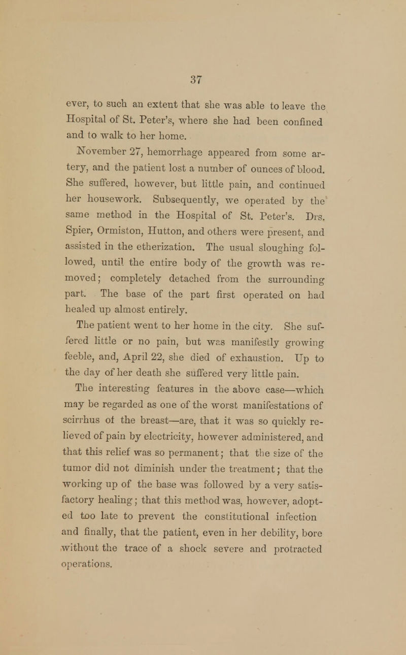 ever, to such an extent that she was able to leave the Hospital of St. Peter's, where she had been confined and to walk to her home. November 27, hemorrhage appeared from some ar- tery, and the patient lost a number of ounces of blood. She suffered, however, but Httle pain, and continued her housework. Subsequently, we operated by the same method in the Hospital of St. Peter's. Drs. Spier, Ormiston, Hutton, and others were present, and assisted in the etherization. The usual sloughing fol- lowed, until the entire body of the growth was re- moved; completely detached from the surrounding part. The base of the part first operated on had healed up almost entirely. The patient went to her home in the city. She suf- fered little or no pain, but was manifestly growing feeble, and, April 22, she died of exhaustion. Up to the day of her death she suffered very little pain. The interesting features in the above case—which may be regarded as one of the worst manifestations of scirihus ol the breast—are, that it was so quickly re- lieved of pain by electricity, however administered, and that this relief was so permanent; that the size of the tumor did not diminish under the treatment; that the working up of the base was followed by a very satis- factory healing; that this method was, however, adopt- ed too late to prevent the constitutional infection and finally, that the patient, even in her debihty, bore without the trace of a shock severe and protracted operations.