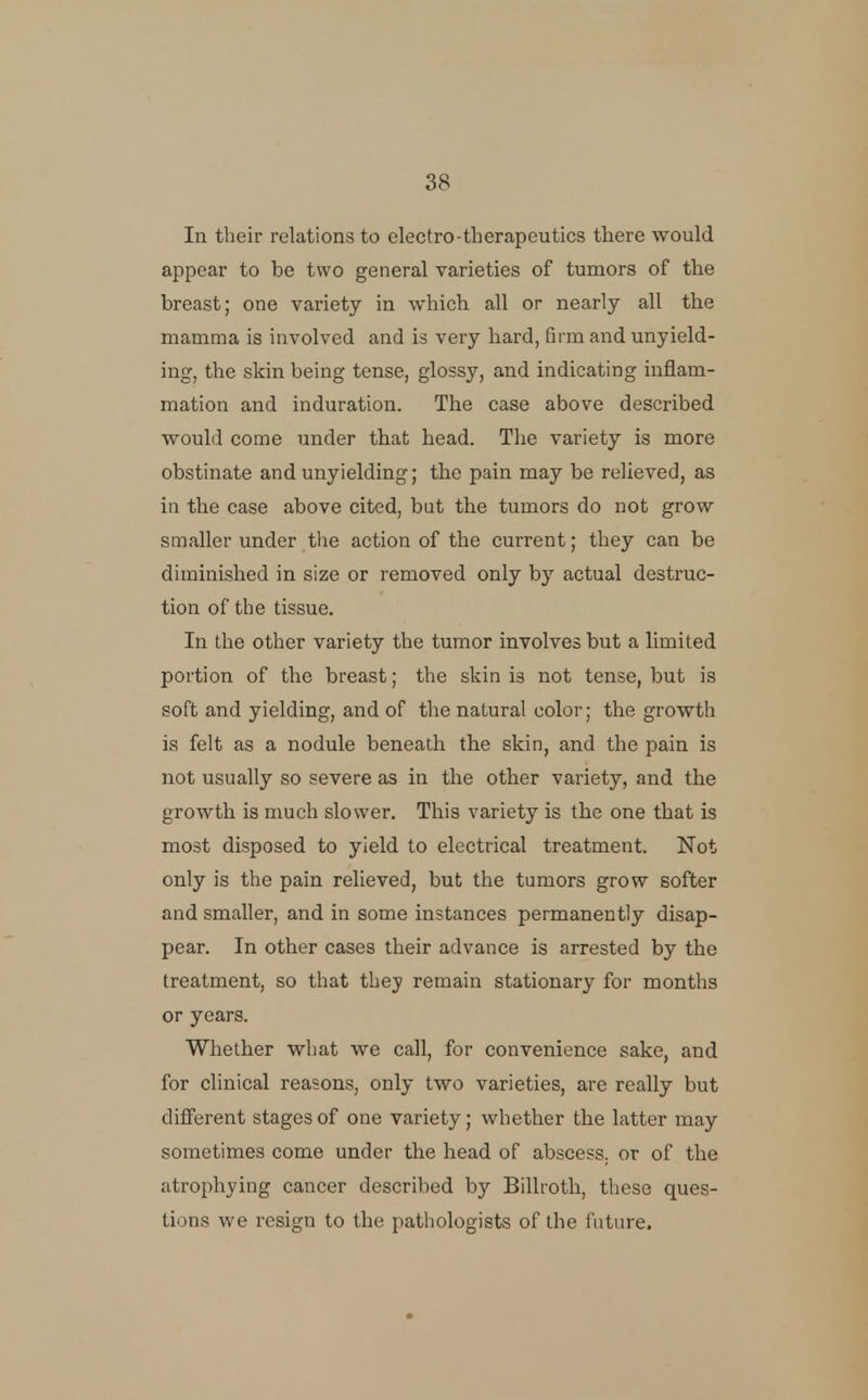 In their relations to electro-therapeutics there would appear to be two general varieties of tumors of the breast; one variety in which all or nearly all the mamma is involved and is very hard, firm and unyield- ing, the skin being tense, glossy, and indicating inflam- mation and induration. The case above described would come under that head. The variety is more obstinate and unyielding; the pain may be relieved, as in the case above cited, bat the tumors do not grow smaller under the action of the current; they can be diminished in size or removed only by actual destruc- tion of the tissue. In the other variety the tumor involves but a limited portion of the breast; the skin is not tense, but is soft and yielding, and of the natural color; the growth is felt as a nodule beneath the skin, and the pain is not usually so severe as in the other variety, and the growth is much slower. This variety is the one that is most disposed to yield to electrical treatment. Not only is the pain relieved, but the tumors grow softer and smaller, and in some instances permanently disap- pear. In other cases their advance is arrested by the treatment, so that they remain stationary for months or years. Whether what we call, for convenience sake, and for clinical reasons, only two varieties, are really but different stages of one variety; whether the latter may sometimes come under the head of abscess, or of the atrophying cancer described by Billroth, these ques- tions we resign to the pathologists of the future.