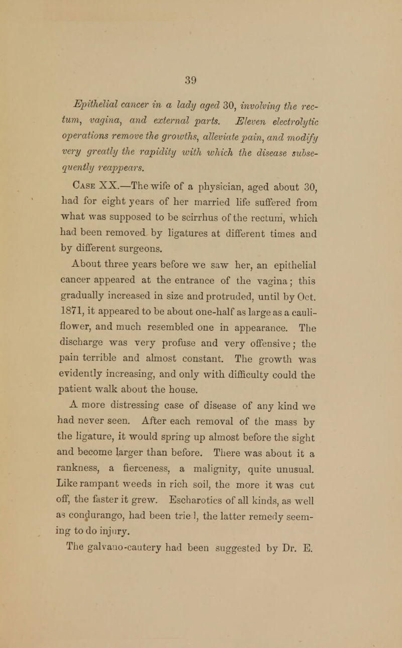 Epithelial cancer in a lady aged 30, involving the rec- tum, vagina, and external parts. Eleven electrolytic operations remove the growths, alleviate pain, and modify very greatly the rapidity with which the disease subse- quently reappears. Case XX.—The wife of a physician, aged about 30, had for eight years of her married hfe suffered from what was supposed to be scirrhus of the rectum, which had been removed by hgatures at different times and by different surgeons. About three years before we saw her, an epithehal cancer appeared at the entrance of the vagina; this gradually increased in size and protruded, until by Oct. 1871, it appeared to be about one-half as large as a cauli- flower, and much resembled one in appearance. The discharge was very profuse and very offensive; the pain terrible and ahnost constant. The growth was evidently increasing, and only with difficulty could the patient walk about the house. A more distressing case of disease of any kind we had never seen. After each removal of the mass by the ligature, it would spring up almost before the sight and become larger than before. There was about it a rankness, a fierceness, a malignity, quite unusual. Like rampant weeds in rich soil, the more it was cut off, the faster it grew. Escharotics of all kinds, as well as condurango, had been trie 1, the latter remedy seem- ing to do injury. The galvano-cautery had been suggested by Dr. E.