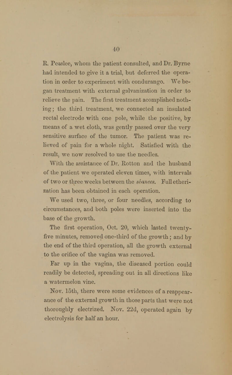 R. Peaslee, whom the patient consulted, and Dr. Byrne had intended to give it a trial, but deferred the opera- tion in order to experiment with condurango. We be- gan treatment with external galvanization in order to relieve the pain. The first treatment acompHshed noth- ing; the third treatment, we connected an insulated rectal electrode with one pole, while the positive, by means of a wet cloth, was gently passed over the very sensitive surface of the tumor. The patient was re- lieved of pain for a whole night. Satisfied with the result, we now resolved to use the needles. With the assistance of Dr. Rotton and the husband of the patient we operated eleven times, with intervals of two or three weeks between the seances. FuU etheri- zation has been obtained in each operation. We used two, three, or four needles, according to circumstances, and both poles were inserted into the base of the growth. The first operation, Oct. 20, which lasted twenty- five minutes, removed one-third of the growth; and by the end of the third operation, all the growth external to the orifice of the vagina was removed. Far up in the vagina, the diseased portion could readily be detected, spreading out in all directions hke a watermelon vine. Nov. 15th, there were some evidences of a reappear- ance of the external growth in those parts that were not thoroughly electrized. Nov. 22d, operated again by electrolysis for half an hour.