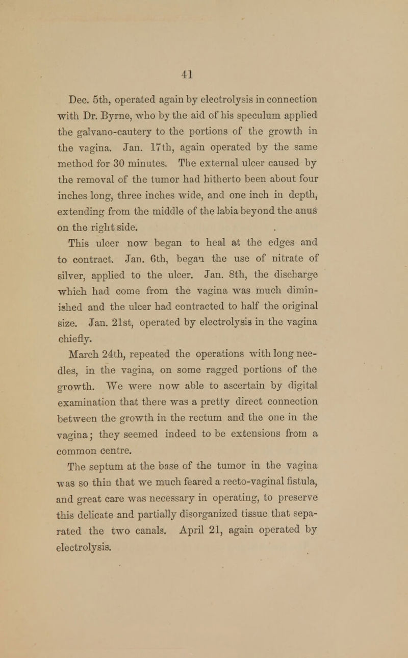 Dec. 5th, operated again by electrolysis in connection with Dr. Byrne, who by the aid of his speculum applied the galvano-cautery to the portions of the growth in the vagina. Jan. 17th, again operated by the same method for 30 minutes. The external ulcer caused by the removal of the tumor had hitherto been about four inches long, three inches wide, and one inch in depth, extending from the middle of the labia beyond the anus on the right side. This ulcer now began to heal at the edges and to contract. Jan. 6th, began the use of nitrate of silver, applied to the ulcer. Jan. 8th, the discharge which, had come from the vagina was much dimin- ished and the ulcer had contracted to half the original size. Jan. 21st, operated by electrolysis in the vagina chiefly. March 24th, repeated the operations with long nee- dles, in the vagina, on some ragged portions of the growth. We were now able to ascertain by digital examination that there was a pretty direct connection between the growth in the rectum and the one in the vagina; they seemed indeed to be extensions from a common centre. The septum at the base of the tumor in the vagina ■was so thin that we much feared a recto-vaginal fistula, and great care was necessary in operating, to preserve this delicate and partially disorganized tissue that sepa- rated the two canals. April 21, again operated by electrolysis.