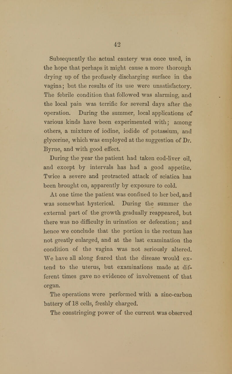 Subsequently the actual cautery was once used, in the hope that perhaps it might cause a more thorough drying up of the profusely discharging surface in the vagina; but the results of its use were unsatisfactory. The febrile condition that followed was alarming, and the local pain was terrific for several days after the operation. During the summer, local applications of various kinds have been experimented with; among others, a mixture of iodine, iodide of potassium, and glycerine, which was employed at the suggestion of Dr. Byrne, and with good effect. During the year the patient had taken cod-liver oil, and except by intervals has had a good appetite. Twice a severe and protracted attack of sciatica has been brought on, apparently by exposure to cold. At one time the patient was confined to her bed, and was somewhat hysterical. During the summer the external part of the growth gradually reappeared, but there was no difficulty in urination or defecation; and hence we conclude that the portion in the rectum has not greatly enlarged, and at the last examination the condition of the vagina was not seriously altered. We have all along feared that the disease would ex- tend to the uterus, but examinations made at dif- ferent times gave no evidence of involvement of that organ. The operations were performed with a zinc-carbon battery of 18 cells, freshly charged. The constringing power of the current was observed