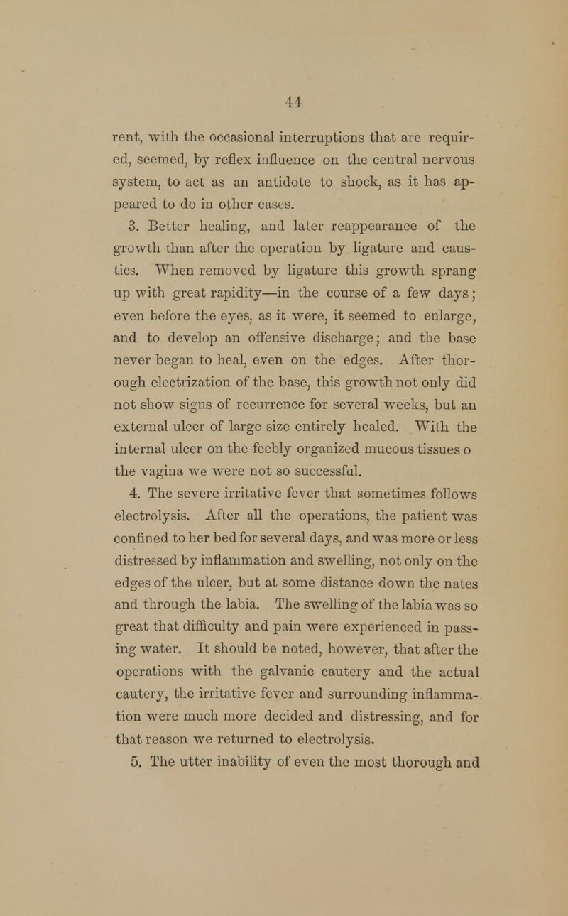 rent, with the occasional interruptions that are requir- ed, seemed, b}' reflex influence on the central nervous system, to act as an antidote to shock, as it has ap- peared to do in other cases. 3. Better healing, and later reappearance of the growth than after the operation by ligature and caus- tics. When removed by ligature this growth sprang up with great rapidity—in the course of a few days; even before the eyes, as it were, it seemed to enlarge, and to develop an offensive discharge; and the base never began to heal, even on the edges. After thor- ough electrization of the base, this growth not only did not show signs of recurrence for several weeks, but an external ulcer of large size entirely healed. With the internal ulcer on the feebly organized mucous tissues o the vagina we were not so successful. 4. The severe irritative fever that sometimes follows electrolysis. After all the operations, the patient was confined to her bed for several days, and was more or less distressed by inflammation and swelling, not only on the edges of the ulcer, but at some distance down the nates and through the labia. The swelling of the labia was so great that difficulty and pain were experienced in pass- ing water. It should be noted, however, that after the operations with the galvanic cautery and the actual cautery, the irritative fever and surrounding inflamma- tion were much more decided and distressing, and for that reason we returned to electrolysis. 5. The utter inability of even the most thorough and