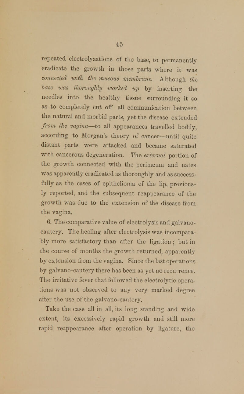 repeated electrolyzations of the base, to permanently eradicate tbe growth in those parts where it was connected with the mucous membrane. Although the hase was thoroughly u-orJced xip by inserting the needles into the healthy tissue surrounding it so as to completely cut off all communication between the natural and morbid parts, yet the disease extended from the vagina—to all appearances travelled bodily, according to Morgan's theory of cancer—until quite distant parts were attacked and became saturated with cancerous degeneration. The external portion of the growth connected with the perinssum and nates was apparently eradicated as thoroughly and as success- fully as the cases of epithehoma of the lip, previous- ly reported, and the subsequent reappearance of the growth was due to the extension of the disease from the vagina. 6. The comparative value of electrolysis and galvano- cautery. The healing after electrolysis was incompara- bly more satisfactory than after the ligation ; but in the course of months the growth returned, apparently by extension from the vagina. Since the last operations by galvano-cautery there has been as yet no recurrence. The irritative fever that followed the electrolytic opera- tions was not observed to any very marked degree after the use of the galvano-cautery. Take the case all in all, its long standing and wide extent, its excessively rapid growth and still more rapid reappearance after operation by ligature, the