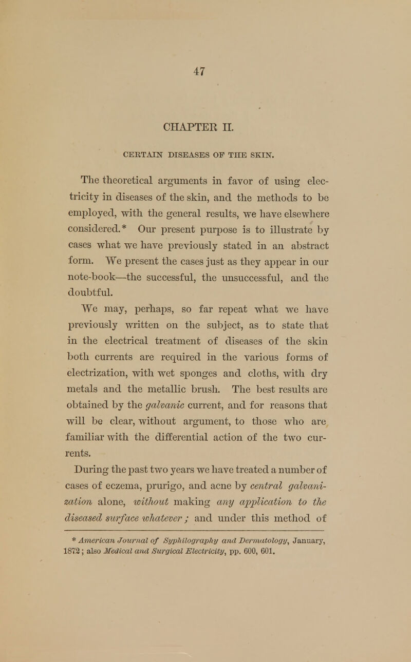 CHAPTER II. CERTAIN DISEASES OP THE SKIN. Tlie theoretical arguments in favor of using elec- tricity in diseases of the skin, and the methods to be employed, with the general results, we have elsewhere considered.* Our present purpose is to illustrate by cases what we have previously stated in an abstract form. We present the cases just as they appear in our note-book—the successful, the unsuccessful, and the doubtful. We may, perhaps, so far repeat what we have previously written on the subject, as to state that in the electrical treatment of diseases of the skin both currents are required in the various forms of electrization, with wet sponges and cloths, with dry metals and. the metallic brush. The best results are obtained by the galvanic current, and for reasons that will be clear, without argument, to those who are familiar with the differential action of the two cur- rents. During the jjast two years we have treated a number of cases of eczema, pruiigo, and acne by central galvani- zation alone, without making any application to the diseased surface whatever; and under this method of * American Journal of Syplillography and Dermatology^ January, 1872 ; also Medical and Surgical Electricity, pp. 600, 601.