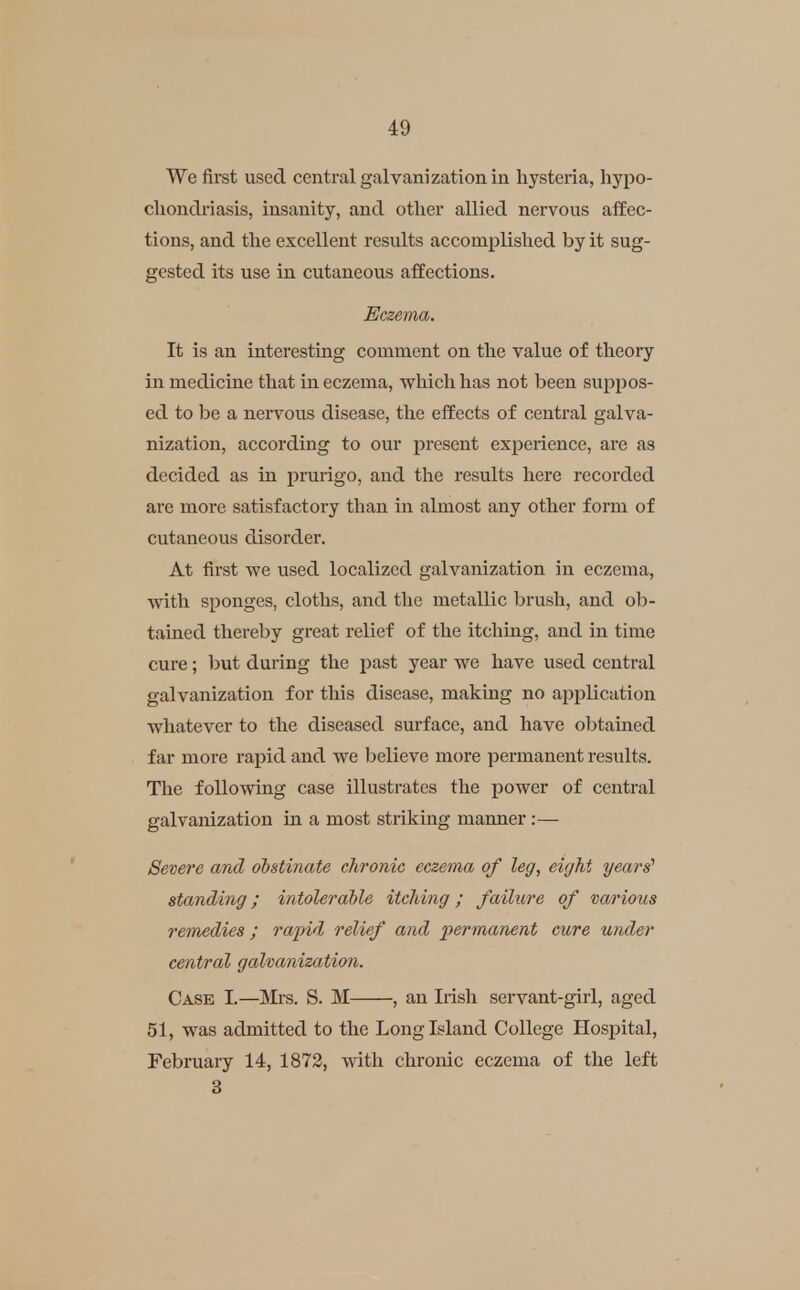 We first used central galvanization in hysteria, hypo- cliondriasis, insanity, and other allied nervous affec- tions, and the excellent results accomplished by it sug- gested its use in cutaneous affections. Eczema. It is an interesting comment on the value of theory in medicine that in eczema, which has not been suppos- ed to be a nervous disease, the effects of central galva- nization, according to our present experience, are as decided as in prurigo, and the results here recorded are more satisfactory than in almost any other form of cutaneous disorder. At first we used localized galvanization in eczema, with sponges, cloths, and the metallic brush, and ob- taiued thereby great relief of the itching, and in time cure; l)ut during the past year we have used central galvanization for this disease, making no application whatever to the diseased surface, and have obtained far more rapid and we believe more permanent results. The following case illustrates the power of central galvanization in a most striking manner :—• Severe and obstinate chronic eczema of leg, eight years' standing; intolerable itching; failure of various remedies; rapid relief and jiermanent cure under central galvanization. Case I.—Mrs. S. M , an Irish servant-girl, aged 51, was admitted to the Long Island College Hospital, February 14, 1872, with chronic eczema of the left 8