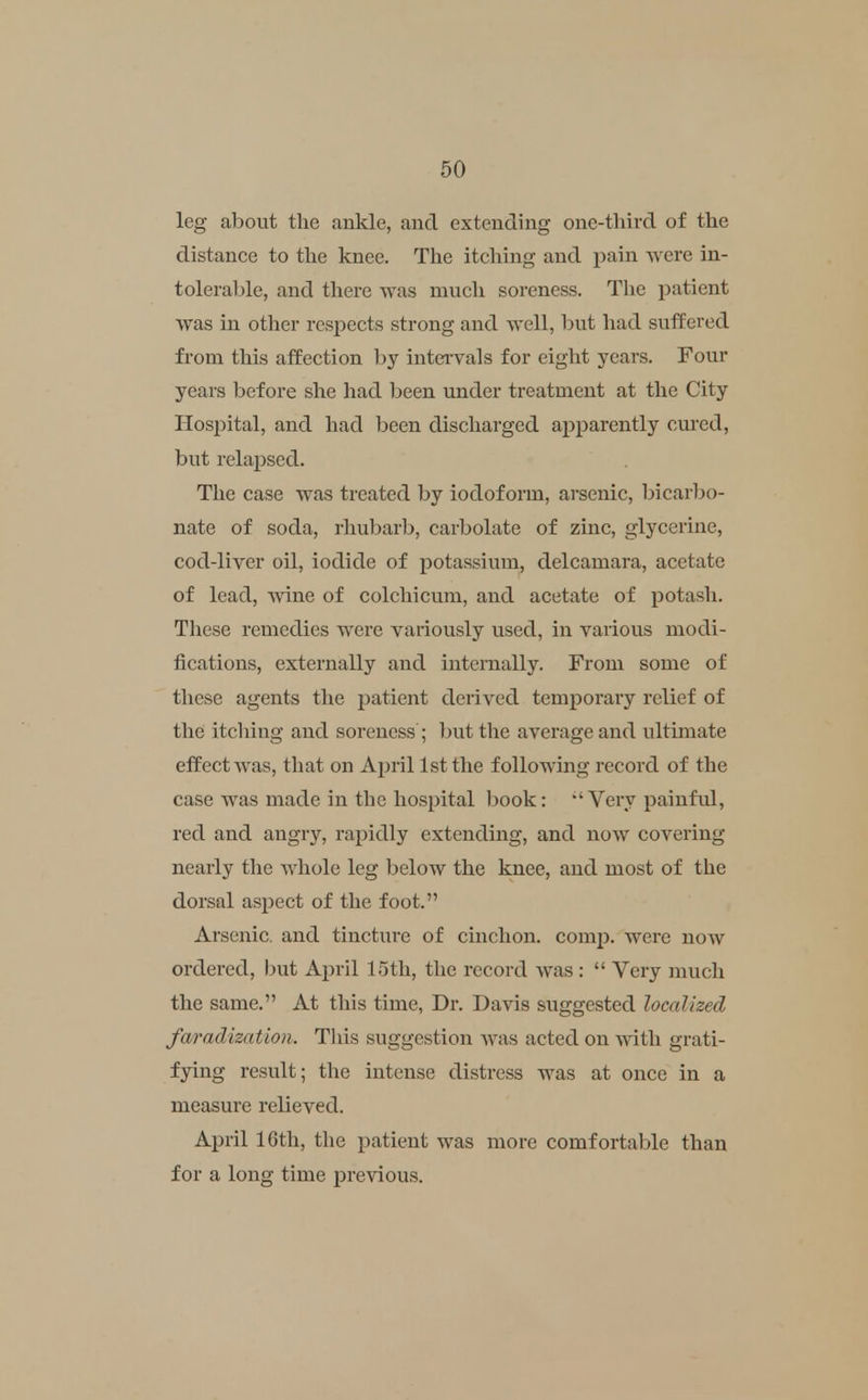 leg about the ankle, and extending one-third of the distance to the knee. The itching and pain were in- tolerable, and there was much soreness. The i^atient was in other respects strong and well, but had suffered from this affection by intei'vals for eight years. Four years before she had been under treatment at the City Hospital, and had been discharged apparently cm'ed, but relapsed. The case was treated by iodoform, arsenic, bicarbo- nate of soda, rhubarb, carbolate of zinc, glycerine, cod-liver oil, iodide of potassium, delcamara, acetate of lead, Avine of colchicum, and acetate of potash. These remedies were variously used, in various modi- fications, externally and internally. From some of these agents the patient derived temporary relief of the itching and soreness ; but the average and ultimate effect was, that on Aj^ril 1st the following record of the case was made in the hospital book: •'Vei\y painful, red and angry, rapidly extending, and now covering nearly the Avhole leg below the knee, and most of the dorsal aspect of the foot. Arsenic, and tinctiu'e of cinchon. comj). were now ordered, but April 15th, the record was :  Very much the same. At this time, Dr. Davis suggested localized faradization. Tliis suggestion was acted on with grati- fying result; the intense distress was at once in a measure relieved. April 16th, the patient was more comfortable than for a long time previous.