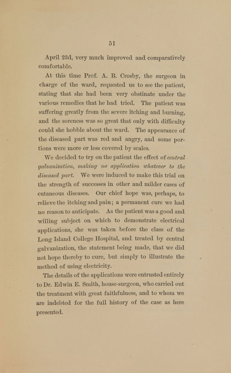 April 23d, very much improved and comparatively comfortable. At this time Prof. A. B. Crosby, the surgeon in charge of the ward, requested us to see the patient, stating that she had been very obstinate under tlie various remedies that he had tried. The patient was suffering greatly from the severe itcliing and burning, and the soreness was so great that only witli dilBculty could she hobble about tlie ward. Tlie aj^pearance of the diseased part was red and angry, and some por- tions were more or less covered by scales. We decided to try on the patient tlie effect of central galvanization, making no application whatever to the diseased part. We were induced to make this trial on the strength of successes in other and milder cases of cutaneous diseases. Our chief hope was, jjerhaps, to relieve the itching and pain; a permanent cure we had no reason to anticipate. As tlie patient was a good and willing sul)ject on which to demonstrate electrical applications, she was taken before the class of the Long Island College Hospital, and treated by central galvanization, the statement being made, that we did not hoi^e thereby to cure, but simply to illustrate the method of using electricity. The details of the applications were entrusted entirely to Dr. Edwin E. Smith, house-surgeon, who carried out the treatment with great faithfulness, and to whom we are indebted for the full history of the case as here presented.