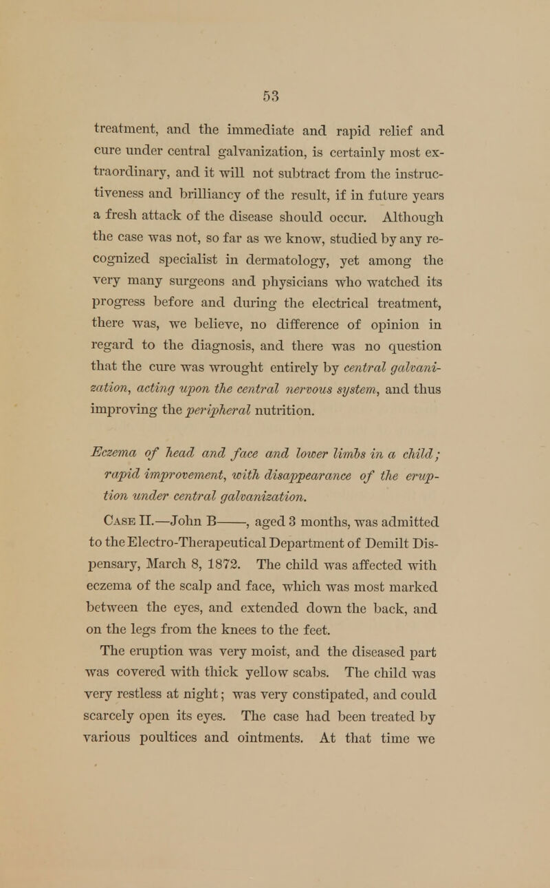 treatment, and the immediate and rapid relief and cure under central galvanization, is certainly most ex- traordinary, and it wiU not subtract from the instruc- tiveness and brilliancy of the result, if in future years a fresh attack of the disease should occur. Although the case was not, so far as we know, studied by any re- cognized specialist in dermatology, yet among the very many surgeons and physicians who watched its progress before and during the electrical treatment, there was, we believe, no difEerence of opinion in regard to the diagnosis, and there was no question that the cm-e was wrought entirely by central galvani- zation, acting upon the central nervous system, and thus improving the per ipheral nutrition. Eczema of head and face and lower limbs in a child; rapid improvement, with disappearance of the erup- tion under central galvanization. Case 11.—John B , aged 3 months, was admitted to the Electro-Therapeutical Department of Demilt Dis- pensary, March 8, 1872. The child was affected with eczema of the scalp and face, which was most marked between the eyes, and extended down the back, and on the legs fi'om the knees to the feet. The eruption was very moist, and the diseased part was covered with thick yellow scabs. The child was very restless at night; was veiy constipated, and could scarcely open its eyes. The case had been treated by various poultices and ointments. At that time we