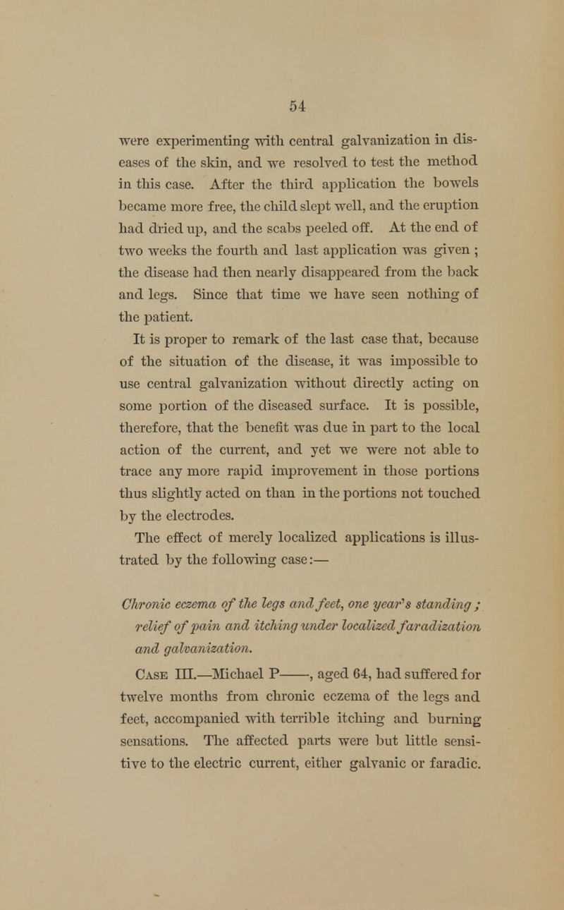 were experimenting with central galvanization in dis- eases of the skin, and we resolved to test the method in this case. After the third application the bowels became more free, the child slept well, and the eruption had dried up, and the scabs peeled off. At the end of two weeks the fourth and last application was given ; the disease had then nearly disappeared from the back and legs. Since that time we have seen nothing of the patient. It is proper to remark of the last case that, because of the situation of the disease, it was impossible to use central galvanization without directly acting on some portion of the diseased surface. It is possible, therefore, that the benefit was due in part to the local action of the cuiTcnt, and yet we were not able to trace any more rapid improvement in those portions thus slightly acted on than in the iJortions not touched by the electrodes. The effect of merely localized applications is illus- trated by the following case:— Chronic eczema of the legs and feet, one year'^s standing ; relief of pain and itching under localized faradization and galvanization. Case III.—Michael P , aged 64, had suffered for twelve months from chronic eczema of the legs and feet, accompanied with terrible itching and burning sensations. The affected parts were but little sensi- tive to the electric current, either galvanic or faradic.