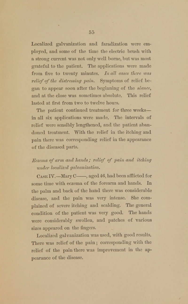 Localized galvanization and faradization were em- ployed, and some of the time the electric brush with a strong current was not only well borne, but was most grateful to the patient. The applications were made from five to twenty minutes. In all cases tlisre was relief of the distressing ixiin. Symptoms of relief be- gan to appear soon after the beginning of the seance, and at the close was sometimes alasolute. This relief lasted at first from two to twelve hours. The patient continued treatment for three weeks— in all six aj)plications were made. The intervals of relief were sensibly lengthened, and the patient aban- doned treatment. With the relief in the itching and pain there was corresponding relief in the appearance of the diseased parts. Eczema of arm and liands; relief of pain and itching under localized galvanization. Case IV.—Mary C , aged46, had been afflicted for some time with eczema of the forearm and hands. In the palm and back of the hand there was considerable disease, and the pain was very intense. She com- plained of severe itching and scalding. The general condition of the patient was very good. The hands were considerably swollen, and patches of various sizes appeared on the fingers. Localized galvanization was used, with good results. There was relief of the pain ; corresponding with tlie relief of the pain there was improvement in the ap- pearance of the disease.