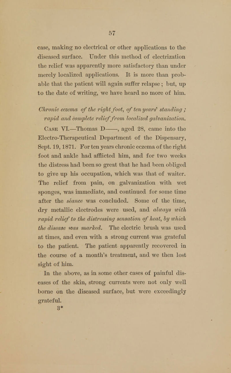 case, making no electrical or other applications to tlie diseased surface. Under this method of electrization the relief was apparently more satisfactory than under merely localized applications. It is more than prob- able that the patient will again suffer relapse ; hut, up to the date of writing, we have heard no more of him. Chronic eczema of the right foot, of ten years' standing ; rapid and complete relief from localized galvanization. Cask VI.—Thomas D , aged 28, came into the Electro-Therapeutical Department of the Dispensary, Sept. 19,1871. For ten years chronic eczema of the right foot and ankle had afflicted him, and for two weeks the distress had been so great that he had l)een obliged to give up his occupation, which was that of waiter. The relief from pain, on galvanization with wet sponges, was immediate, and continued for some time after the seance was concluded. Some of the time, dry metallic electrodes were used, and always with rapid relief to the distressing sensation of heat, hy which the disease loas marTced. The electric brush was used at times, and even with a strong current was grateful to the patient. The patient apparently recovered in the course of a month's treatment, and we then lost sight of him. In the above, as in some other cases of painful dis- eases of the skin, strong currents were not only well borne on the diseased surface, but were exceedingly grateful. 3*
