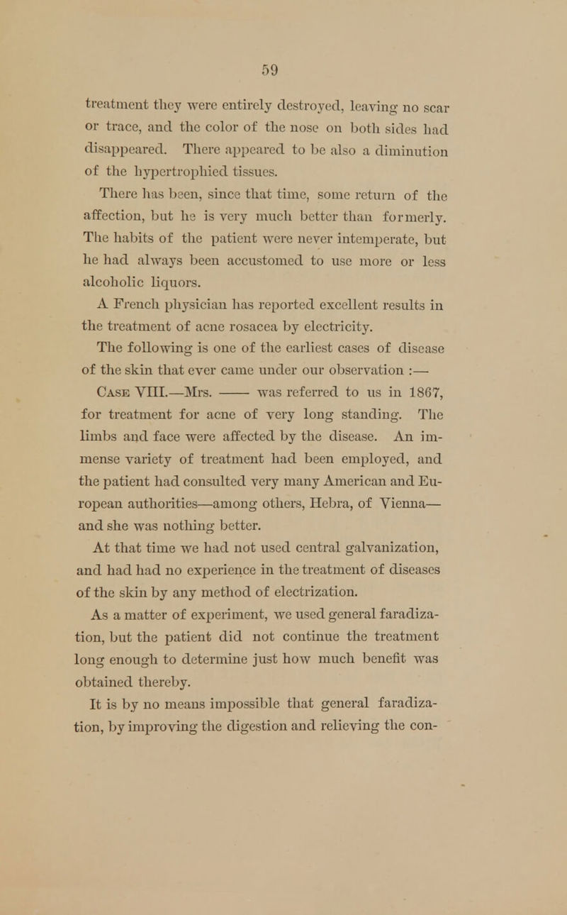 treatment tlicy were entirely destroyed, leaving no scar or trace, and the color of the nose on both sides had disaj^peared. There apj^eared to be also a diminution of the hypertrophied tissues. There has been, since that time, some return of tlie affection, but he is very much better than formerly. The habits of the patient were never intemperate, but he had always been accustomed to use more or less alcoholic liquors. A French physician lias reported excellent results in the treatment of acne rosacea by electricity. The following is one of the earliest cases of disease of the skin that ever came under our observation :— Case VIII.—Mrs. was referred to us in 1867, for treatment for acne of very long standing. Tlie limbs and face were affected by the disease. An im- mense variety of treatment had been employed, and the patient had consulted very many American and Eu- ropean authorities—among others, Hebra, of Vienna— and she was nothing better. At that time we had not used central galvanization, and had had no experience in the treatment of diseases of the skin by any method of electrization. As a matter of experiment, we used general faradiza- tion, but the patient did not continue the treatment long enough to determine just how much benefit was obtained thereby. It is by no means imi^ossible that general faradiza- tion, by improving the digestion and relieving the con-