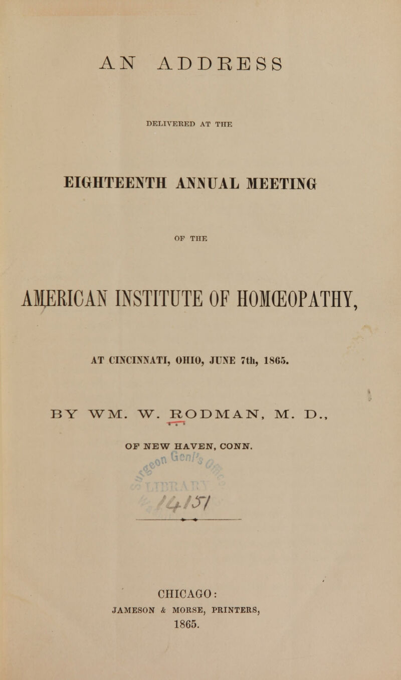 DELIVERED AT THE EIGHTEEISfTH ANJNUAL MEETING OF THE AMERICAN INSTITUTE OF HOKEOPATHY, AT CINCOSATI, OHIO, JUNE 7tli, 1865. •J* BY WM. W. R^^ODMAN, M. D., OP NEW HAVEN, CONN. CHICAGO : JAMESON & MORSE, PRINTERS, 1865.