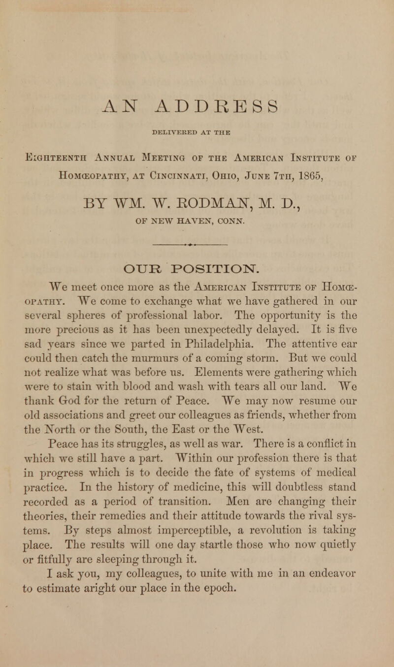 DELIVERED AT THE Eighteenth Annual Meeting of the American Institute oi' HOMCEOPATHY, AT CINCINNATI, OhIO, JuNE 7tII, 1865, BY WM. W. RODMA^r, M. D., OF NEW HAVEN, CONN. OUR POSITION. We meet once more as the Ajvierican Institute of Hoivke- ofathy. AYe come to excliange what we have gathered in om* several spheres of professional labor. The opportunity is the more precious as it has been unexpectedly delayed. It is five sad years since we parted in Philadelphia. The attentive ear could then catch the murmurs of a coming storm. But we could not realize what was before us. Elements were gathering which were to stain with blood and wash with tears all our land. We thank God for the return of Peace. We may now resume our old associations and greet our colleagues as friends, whether from the j^orth or the South, the East or the West. Peace has its struggles, as well as war. There is a conflict in which we still have a part. Within our profession there is that in progress which is to decide the fate of systems of medical practice. In the history of medicine, this will doubtless stand recorded as a period of transition. Men are changing their theories, their remedies and their attitude towards the rival sys- tems. By steps almost imijerceptible, a revolution is taking place. The results will one day startle those who now quietly or fitfully are sleeping through it. I ask you, my colleagues, to unite with me in an endeavor to estimate aright our place in the epoch.