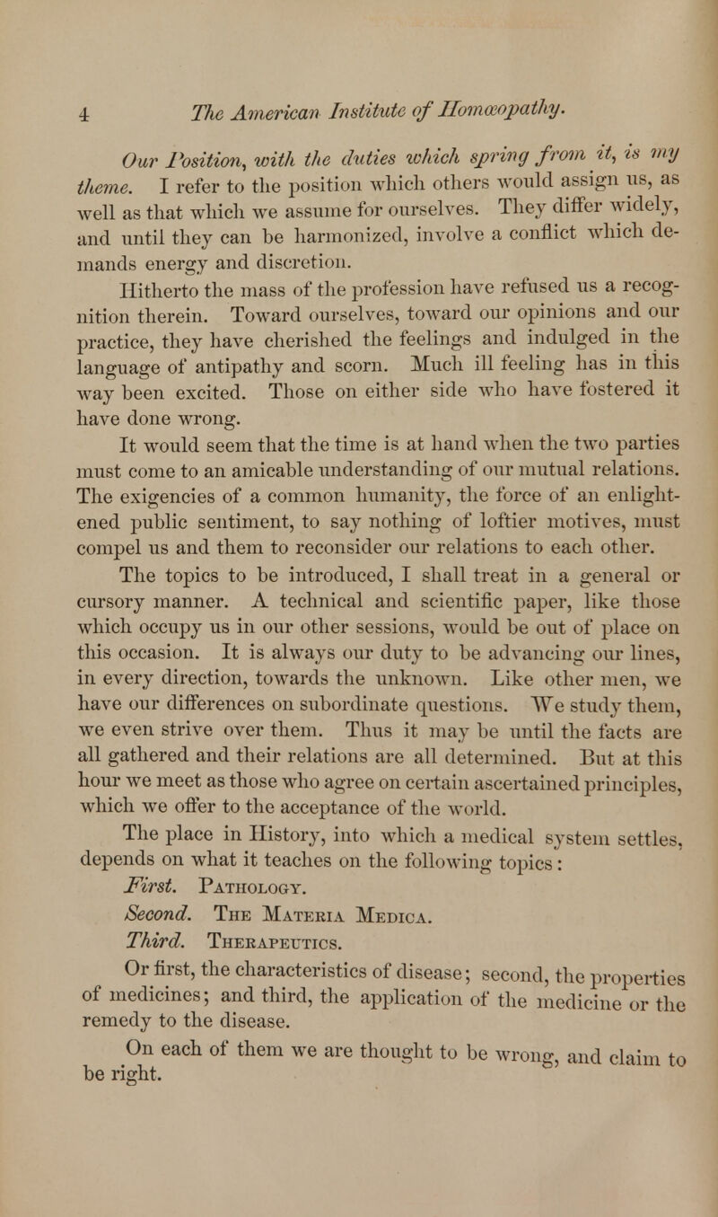Our Position, with the duties ivhich spring from it, is my theme. I refer to the position Avliich others would assign us, as well as that which we assume for ourselves. They differ widely, and until they can be harmonized, involve a conflict which de- mands energy and discretion. Hitherto the mass of the profession have refused us a recog- nition therein. Toward ourselves, toward our opinions and our practice, they have cherished the feelings and indulged in the language of antipathy and scorn. Much ill feeling has in this way been excited. Those on either side who have fostered it have done wrong. It would seem that the time is at hand when the two parties must come to an amicable understanding of our mutual relations. The exigencies of a common humanity, the force of an enlight- ened public sentiment, to say nothing of loftier motives, must compel us and them to reconsider our relations to each other. The topics to be introduced, I shall treat in a general or cursory manner. A technical and scientific paper, like those which occupy us in our other sessions, would be out of place on this occasion. It is always our duty to be advancing our lines, in every direction, towards the imknown. Like other men, we have our differences on subordinate questions. We study them, we even strive over them. Thus it may be until the facts are all gathered and their relations are all determined. But at this hour we meet as those who agree on certain ascertained principles, which we ofter to the acceptance of the world. The place in History, into which a medical system settles, depends on what it teaches on the following topics: First. Pathology. Second. The Materia Medica. Third. Therapeutics. Or first, the characteristics of disease; second, the properties of medicines; and third, the application of the medicine or the remedy to the disease. On each of them we are thought to be wrong, and claim to be right.