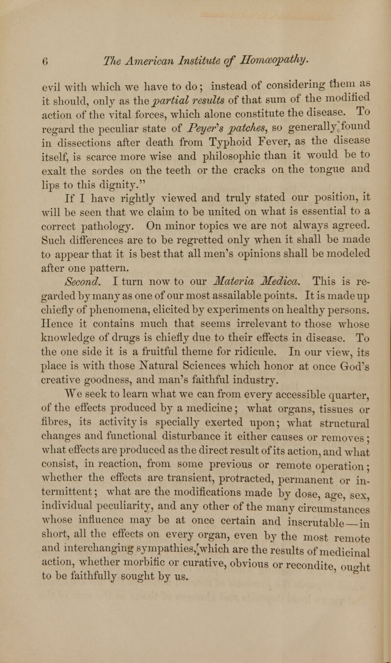 evil with which we liave to do; instead of considering theni as it should, only as the partial results of that sum of the modified action of the vital forces, which alone constitute the disease. To regard the peculiar state of Peyer's patches, so generally'found in dissections after death from Typhoid Fever, as the disease itself, is scarce more wise and philosoj)hic than it would be to exalt the sordes on the teeth or the cracks on the tongue and lips to this dignity. If I have rightly viewed and truly stated our position, it will be seen that we claim to be united on what is essential to a correct pathology. On minor topics we are not always agreed. Such ditferences are to be regretted only when it shall be made to appear that it is best that all men's opinions shall be modeled after one pattern. Second. I turn now to our Materia Medica. This is re- garded by many as one of our most assailable points. It is made up chiefly of phenomena, elicited by experiments on healthy persons. Hence it contains much that seems irrelevant to those whose knowledge of drugs is chiefly due to their effects in disease. To the one side it is a fruitful theme for ridicule. In our view, its place is with those Natural Sciences which honor at once God's creative goodness, and man's faithful industry. We seek to learn what we can from every accessible quarter, of the effects produced by a medicine; wdiat organs, tissues or fibres, its activity is specially exerted upon; what structural changes and functional disturbance it either causes or removes; what eflects are produced as the direct result of its action, and what consist, in reaction, from some previous or remote operation; whether the effects are transient, protracted, permanent or in- termittent ; what are the modifications made by dose, ao-e sex individual peculiarity, and any other of the many circumstances whose influence may be at once certain and inscrutable in short, all the effects on every organ, even by the most remote and mterchanging sympathies,'which are the results of medicinal action, whether morbific or curative, obvious or recondite ouo-ht to be faithfully sought by us. ^