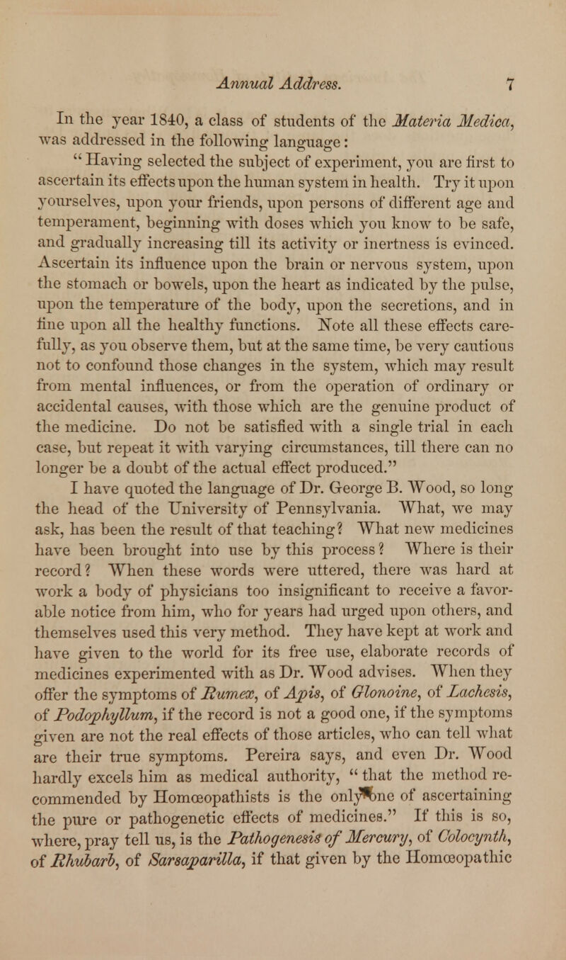 In the year 1840, a class of students of tlic Materia Medica, was addressed in the followino- languao-e:  Having selected the subject of experiment, you are first to ascertain its effects upon the human system in health. Try it upon yourselves, upon your friends, upon persons of different age and temperament, beginning with doses which you know to be safe, and gradually increasing till its activity or inertness is evinced. Ascertain its influence upon the brain or nervous system, upon the stomach or bowels, upon the heart as indicated by the pulse, upon the temperature of the body, upon the secretions, and in fine upon all the healthy functions. Note all these effects care- fully, as you observe them, but at the same time, be very cautious not to confound those changes in the system, which may result from mental influences, or from the operation of ordinary or accidental causes, Avith those which are the genuine product of the medicine. Do not be satisfied with a single trial in each case, but repeat it with varying circumstances, till there can no longer be a doubt of the actual effect produced. I have quoted the language of Dr. George B. Wood, so long the head of the University of Pennsylvania. What, we may ask, has been the result of that teaching? What new medicines have been brought into use by this process ? Where is their record? AYhen these words were uttered, there was hard at work a body of physicians too insignificant to receive a favor- able notice from him, who for years had urged upon others, and themselves used this very method. They have kept at work and have given to the world for its free use, elaborate records of medicines experimented with as Dr. Wood advises. When they offer the symptoms of Bumex, of Apis, of Glonoine, of Lachesis, of Fodophyllum, if the record is not a good one, if the symptoms given are not the real efifects of those articles, who can tell what are their true symptoms. Pereira says, and even Dr. Wood hardly excels him as medical authority,  that the method re- commended by Homoeopathists is the onl^^^ne of ascertaining the pure or pathogenetic efiects of medicines. If this is so, where, pray tell us, is the Pathogenesis of Mercury, of Colocynth, of Rhubarl, of Sarsaparilla, if that given by the Homoeopathic