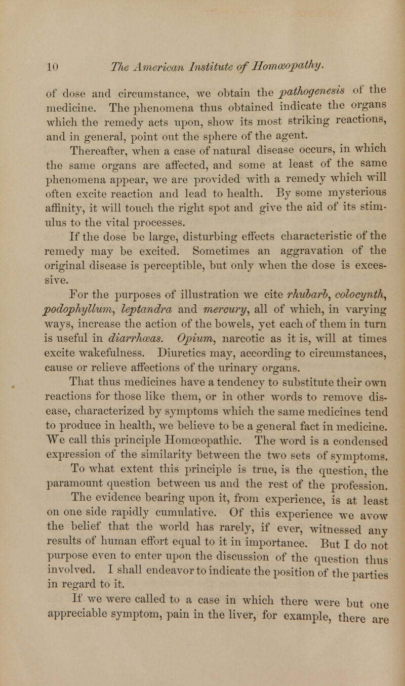 of dose and circumstance, we obtain the pathogenesis of the medicine. The phenomena thus obtained indicate the organs which the remedy acts upon, show its most striking reactions, and in general, point out the sphere of the agent. Thereafter, when a case of natural disease occurs, in which the same organs are aifected, and some at least of the same phenomena appear, we are provided with a remedy which will often excite reaction and lead to health. By some mysterious affinity, it will touch the right spot and give the aid of its stim- ulus to the vital processes. If the dose be large, disturbing effects characteristic of the remedy may be excited. Sometimes an aggravation of the original disease is perceptible, but only when the dose is exces- sive. For the j)urposes of illustration we cite rhiibarb, colocynth^ podophyllum^ leptandra and mercury, all of which, in varying ways, increase the action of the bowels, yet each of them in turn is useful in diarrhoeas. Opium, narcotic as it is, will at times excite wakefulness. Diuretics may, according to circumstances, cause or relieve affections of the urinary organs. That thus medicines have a tendency to substitute their own reactions for those like them, or in other words to remove dis- ease, characterized by symptoms which the same medicines tend to produce in health, we believe to be a general fact in medicine. We call this principle Homoeopathic. The word is a condensed expression of the similarity between the two sets of symptoms. To what extent this principle is true, is the question, the paramount question between us and the rest of the profession. The evidence bearing upon it, from experience, is at least on one side rapidly cumulative. Of this experience we avow the belief that the world has rarely, if ever, witnessed any results of human effort equal to it in importance. But I do not purpose even to enter upon the discussion of the question thus involved. I shall endeavor to indicate the position of the parties in regard to it. If we were called to a case in which there were but one appreciable symptom, pain in the liver, for example, there are