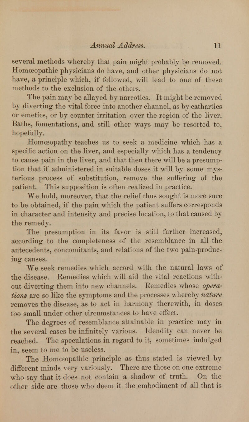 several methods whereby that pain might probably be removed. Homoeopathic physicians do have, and other physicians do not have, a principle which, if followed, will lead to one of these methods to the exclusion of the others. The pain may be allayed by narcotics. It might be removed by diverting the vital force into anotlier channel, as by cathartics or emetics, or by counter irritation over the region of the liver. Baths, fomentations, and still other ways may be resorted to, hopefully. Homoeopathy teaches us to seek a medicine which has a specific action on the liver, and especially which has a tendency to caiTse pain in the liver, and that then there will be a presump- tion that if administered in suitable doses it will by some mys- terious process of substitution, remove the suffering of the patient. This supposition is often realized in practice. We hold, moreover, that the relief thus sought is more sure to be obtained, if the pain which the patient suffers corresponds in character and intensity and precise location, to that caused by the remedy. The presumption in its favor is still further increased, according to the completeness of the resemblance in all the antecedents, concomitants, and relations of the two pain-produc- ing causes. We seek remedies which accord with the natural laws of the disease. Remedies which will aid the vital reactions with- out diverting them into new channels. Remedies whose opera- tions are so like the symptoms and the processes whereby nature removes the disease, as to act in liarmony therewith, in doses too small under other circumstances to have effect. The degrees of resemblance attainable in practice may in the several cases be infinitely various. Idendity can never be reached. The speculations in regard to it, sometimes indulged in, seem to me to be useless. The Homoeopathic principle as thus stated is viewed by different minds very variously. There are those on one extreme who say that it does not contain a sliadow of truth. On the other side are those who deem it the embodiment of all that is