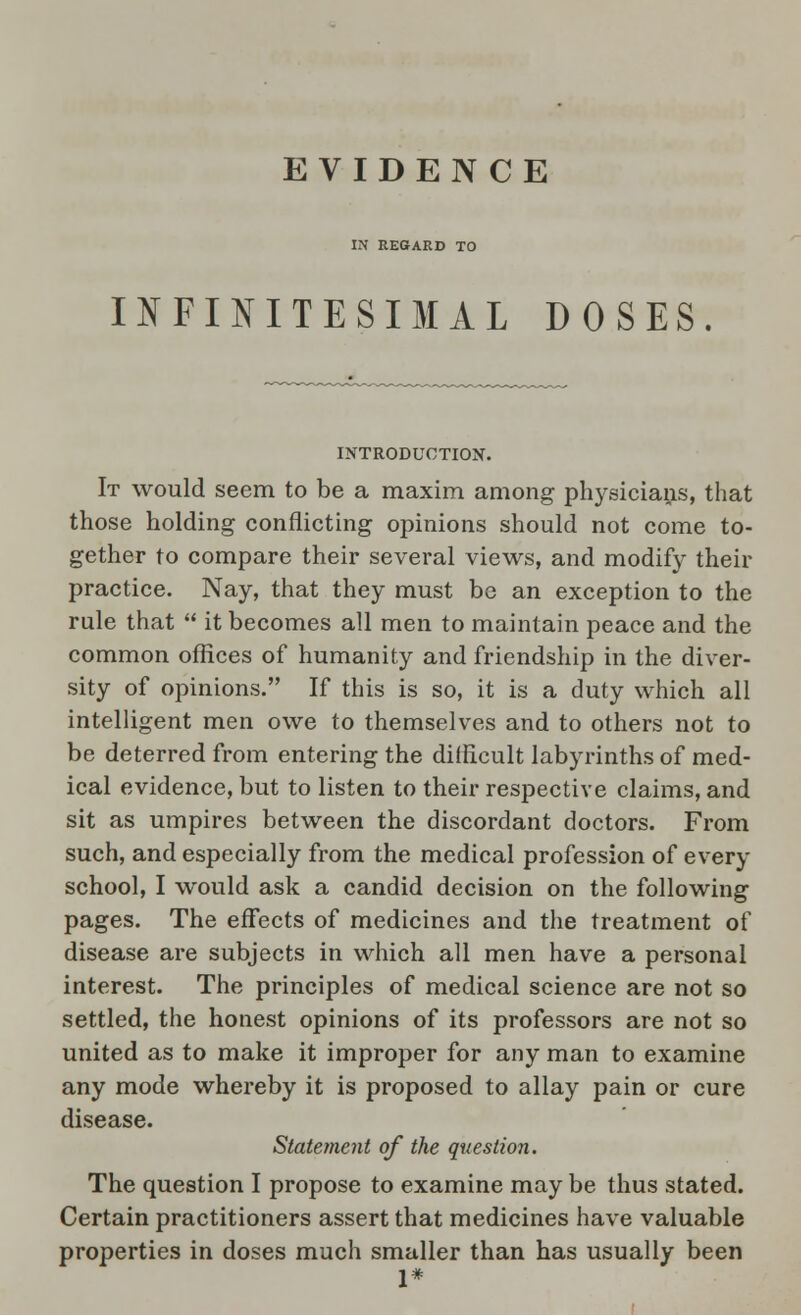 EVIDENCE IN REGARD TO INFINITESIMAL DOSES INTRODUCTION. It would seem to be a maxim among physicians, that those holding conflicting opinions should not come to- gether to compare their several views, and modify their practice. Nay, that they must be an exception to the rule that  it becomes all men to maintain peace and the common offices of humanity and friendship in the diver- sity of opinions. If this is so, it is a duty which all intelligent men owe to themselves and to others not to be deterred from entering the difficult labyrinths of med- ical evidence, but to listen to their respective claims, and sit as umpires between the discordant doctors. From such, and especially from the medical profession of every school, I would ask a candid decision on the following pages. The effects of medicines and the treatment of disease are subjects in which all men have a personal interest. The principles of medical science are not so settled, the honest opinions of its professors are not so united as to make it improper for any man to examine any mode whereby it is proposed to allay pain or cure disease. Statement of the question. The question I propose to examine may be thus stated. Certain practitioners assert that medicines have valuable properties in doses much smaller than has usually been 1*