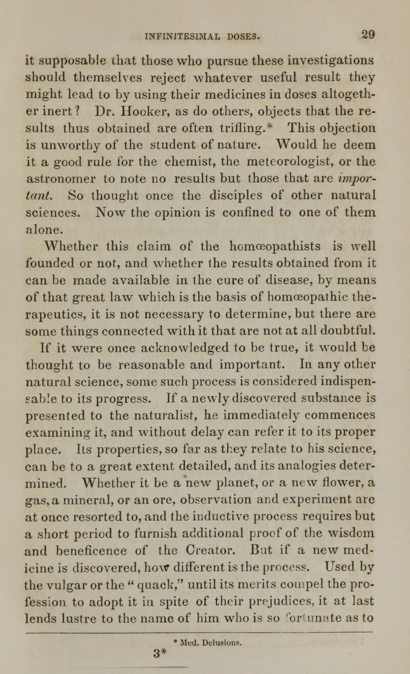 it supposable that those who pursue these investigations should themselves reject whatever useful result they might lead to by using their medicines in doses altogeth- er inert ? Dr. Hooker, as do others, objects that the re- sults thus obtained are often trifling.* This objection is unworthy of the student of nature. Would he deem it a good rule for the chemist, the meteorologist, or the astronomer to note no results but those that are impor- tant. So thought once the disciples of other natural sciences. Now the opinion is confined to one of them alone. Whether this claim of the homoeopathists is well founded or not, and whether the results obtained from it can be made available in the cure of disease, by means of that great law which is the basis of homoeopathic the- rapeutics, it is not necessary to determine, but there are some things connected with it that are not at all doubtful. If it were once acknowledged to be true, it would be thought to be reasonable and important. In any other natural science, some such process is considered indispen- sable to its progress. If a newly discovered substance is presented to the naturalist, he immediately commences examining it, and without delay can refer it to its proper place. Its properties, so far as they relate to his science, can be to a great extent detailed, and its analogies deter- mined. Whether it be a new planet, or a new flower, a gas, a mineral, or an ore, observation and experiment are at once resorted to, and the inductive process requires but a short period to furnish additional proof of the wisdom and beneficence of the Creator. But if a new med- icine is discovered, how different is the process. Used by the vulgar or the  quack, until its merits compel the pro- fession to adopt it in spite of their prejudices, it at last lends lustre to the name of him who is so fortunate as to * Med. Delusions. 3*