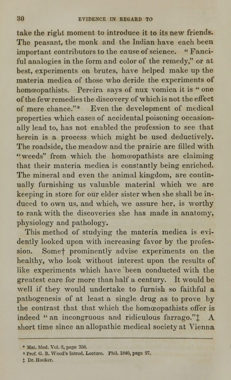 take the riglit moment to introduce it to its new friends. The peasant, the monk and the Indian have each been important contributors to the cause of science.  Fanci- ful analogies in the form and color of the remedy, or at best, experiments on brutes, have helped make up the materia medica of those who deride the experiments of homoeopathists. Pereira says of nux vomica it is  one of the few remedies the discovery of which is not the effect of mere chance.* Even the development of medical properties which cases of accidental poisoning occasion- ally lead to, has not enabled the profession to see that herein is a process which might be used deductively. The roadside, the meadow and the prairie are filled with weeds from which the homoeopathists are claiming that their materia medica is constantly being enriched. The mineral and even the animal kingdom, are contin- ually furnishing us valuable material which we are keeping in store for our elder sister when she shall be in- duced to own us, and which, we assure her, is worthy to rank with the discoveries she has made in anatomy, physiology and pathology. This method of studying the materia medica is evi- dently looked upon with increasing favor by the profes- sion. Somef prominently advise experiments on the healthy, who look without interest upon the results of like experiments which have been conducted with the greatest care for more than half a century. It would be well if they would undertake to furnish so faithful a pathogenesis of at least a single drug as to prove by the contrast that that which the homoeopathists offer is indeed  an incongruous and ridiculous farrago.J A short time since an allopathic medical society at Vienna * Mat. Med. Vol. 2, page 356. + Prof. G. B. Wood's Introd. Lecture. Phil. 1840, page 27. i Dr. Hooker.