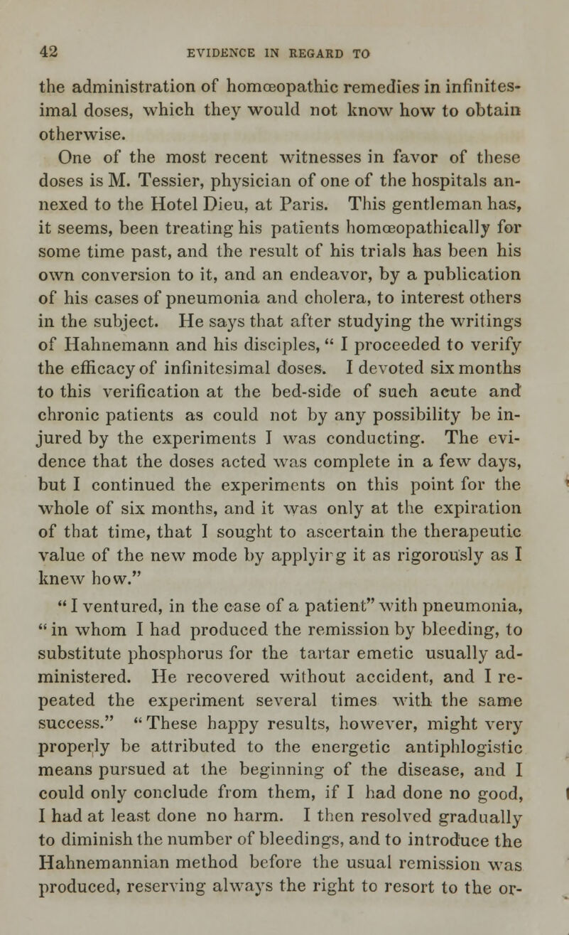 the administration of homoeopathic remedies in infinites- imal doses, which they would not know how to obtain otherwise. One of the most recent witnesses in favor of these doses is M. Tessier, physician of one of the hospitals an- nexed to the Hotel Dieu, at Paris. This gentleman has, it seems, been treating his patients homceopathieally for some time past, and the result of his trials has been his own conversion to it, and an endeavor, by a publication of his cases of pneumonia and cholera, to interest others in the subject. He says that after studying the writings of Hahnemann and his disciples, I proceeded to verify the efficacy of infinitesimal doses. I devoted six months to this verification at the bed-side of such acute and chronic patients as could not by any possibility be in- jured by the experiments I was conducting. The evi- dence that the doses acted was complete in a few days, but I continued the experiments on this point for the whole of six months, and it was only at the expiration of that time, that I sought to ascertain the therapeutic value of the new mode by applying it as rigorously as I knew how.  I ventured, in the case of a patient with pneumonia,  in whom I had produced the remission by bleeding, to substitute phosphorus for the tartar emetic usually ad- ministered. He recovered without accident, and I re- peated the experiment several times with the same success.  These happy results, however, might very properly be attributed to the energetic antiphlogistic means pursued at the beginning of the disease, and I could only conclude from them, if I had done no good, I had at least done no harm. I then resolved gradually to diminish the number of bleedings, and to introduce the Hahnemannian method before the usual remission was produced, reserving always the right to resort to the or-