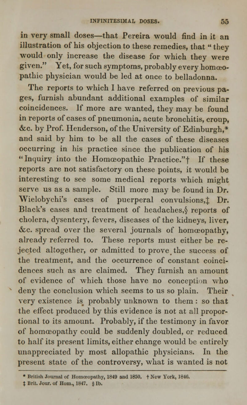 in very small doses—that Pereira would find in it an illustration of his objection to these remedies, that  they would only increase the disease for which they were given. Yet, for such symptoms, probably every homoeo- pathic physician would be led at once to belladonna. The reports to which I have referred on previous pa- ges, furnish abundant additional examples of similar coincidences. If more are wanted, they may be found in reports of cases of pneumonia, acute bronchitis, croup, &c. by Prof. Henderson, of the University of Edinburgh,* and said by him to be all the cases of these diseases occurring in his practice since the publication of his Inquiry into the Homoeopathic Practice.! If these reports are not satisfactory on these points, it would be interesting to see some medical reports which might serve us as a sample. Still more may be found in Dr. Wielobychi's cases of puerperal convulsions,^ Dr. Black's cases and treatment of headaches,§ reports of cholera, dysentery, fevers, diseases of the kidneys, liver, &c. spread over the several journals of homoeopathy, already referred to. These reports must either be re- jected altogether, or admitted to prove the success of the treatment, and the occurrence of constant coinci- dences such as are claimed. They furnish an amount of evidence of which those have no conception who deny the conclusion which seems to us so plain. Their very existence is# probably unknown to them : so that the effect produced by this evidence is not at all propor- tional to its amount. Probably, if the testimony in favor of homoeopathy could be suddenly doubled, or reduced to half its present limits, either change would be entirely unappreciated by most allopathic physicians. In the present state of the controversy, what is wanted is not • British Journal of Homoeopathy, 1849 and 1850. + New York, 1846. t Brit. Jour, of Horn., 1847. § lb.