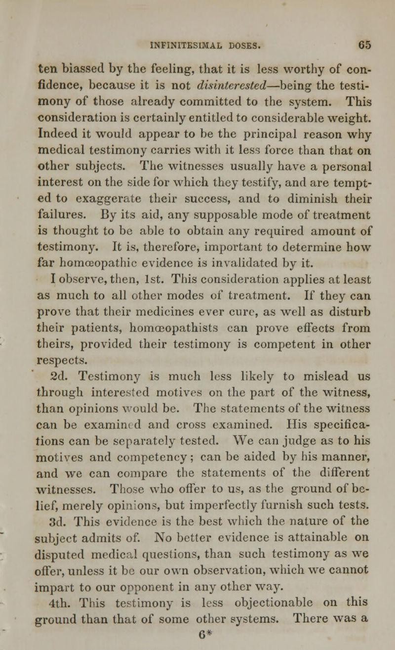 ten biassed by the feeling, that it is less worthy of con- fidence, because it is not disinterested—being the testi- mony of those already committed to the system. This consideration is certainly entitled to considerable weight. Indeed it would appear to be the principal reason why medical testimony carries with it less force than that on other subjects. The witnesses usually have a personal interest on the side for which they testify, and are tempt- ed to exaggerate their success, and to diminish their failures. By its aid, any supposable mode of treatment is thought to be able to obtain any required amount of testimony. It is, therefore, important to determine how far homoeopathic evidence is invalidated by it. I observe, then, 1st. This consideration applies at least as much to all other modes of treatment. If they can prove that their medicines ever cure, as well as disturb their patients, homoeopathists can prove effects from theirs, provided their testimony is competent in other respects. 2d. Testimony is much less likely to mislead us through interested motives on the part of the witness, than opinions would be. The statements of the witness can be examined and cross examined. His specifica- tions can be separately tested. We can judge as to his motives and competency; can be aided by his manner, and we can compare the statements of the different witnesses. Those who offer to us, as the ground of be- lief, merely opinions, but imperfectly furnish such tests. 3d. This evidence is the best which the nature of the subject admits of. No better evidence is attainable on disputed medical questions, than such testimony as we offer, unless it be our own observation, which we cannot impart to our opponent in any other way. 4th. This testimony is less objectionable on this ground than that of some other systems. There was a 6*