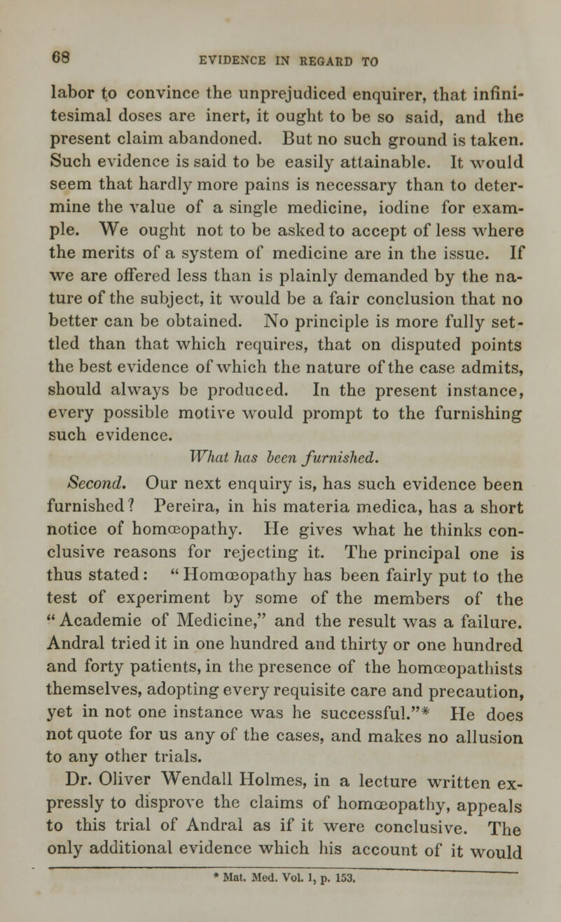 labor to convince the unprejudiced enquirer, that infini- tesimal doses are inert, it ought to be so said, and the present claim abandoned. But no such ground is taken. Such evidence is said to be easily attainable. It would seem that hardly more pains is necessary than to deter- mine the value of a single medicine, iodine for exam- ple. We ought not to be asked to accept of less where the merits of a system of medicine are in the issue. If we are offered less than is plainly demanded by the na- ture of the subject, it would be a fair conclusion that no better can be obtained. No principle is more fully set- tled than that which requires, that on disputed points the best evidence of which the nature of the case admits, should always be produced. In the present instance, every possible motive would prompt to the furnishing such evidence. What has been furnished. Second. Our next enquiry is, has such evidence been furnished ? Pereira, in his materia medica, has a short notice of homoeopathy. He gives what he thinks con- clusive reasons for rejecting it. The principal one is thus stated:  Homoeopathy has been fairly put to the test of experiment by some of the members of the  Academie of Medicine, and the result was a failure. Andral tried it in one hundred and thirty or one hundred and forty patients, in the presence of the homceopathists themselves, adopting every requisite care and precaution, yet in not one instance was he successful.* He does not quote for us any of the cases, and makes no allusion to any other trials. Dr. Oliver Wendall Holmes, in a lecture written ex- pressly to disprove the claims of homoeopathy, appeals to this trial of Andral as if it were conclusive. The only additional evidence which his account of it would Mat. Med. Vol. 1, p. 153.