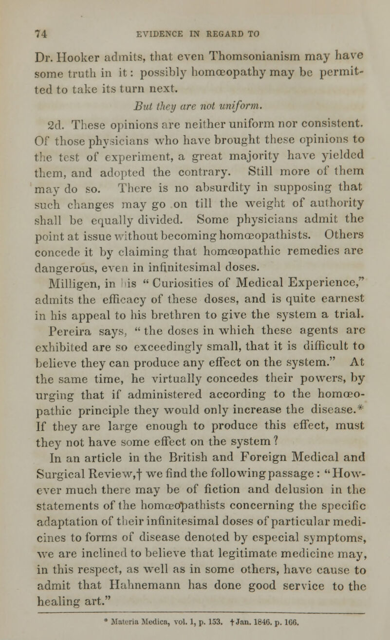 Dr. Hooker admits, that even Thomsonianism may have some truth in it: possibly homoeopathy may be permit- ted to take its turn next. But they are not uniform. 2d. These opinions are neither uniform nor consistent. Of those physicians who have brought these opinions to the test of experiment, a great majority have yielded them, and adopted the contrary. Still more of them may do so. There is no absurdity in supposing that such changes may go on till the weight of authority shall be equally divided. Some physicians admit the point at issue without becoming homccopathists. Others concede it by claiming that homoeopathic remedies are dangerous, even in infinitesimal doses. Milligcn, in is Curiosities of Medical Experience, admits the efficacy of these doses, and is quite earnest in his appeal to his brethren to give the system a trial. Pereira says,  the doses in which these agents arc exhibited are so exceedingly small, that it is difficult to believe they can produce any effect on the system. At the same time, he virtually concedes their powers, by urging that if administered according to the homoeo- pathic principle they would only increase the disease.* If they are large enough to produce this effect, must they not have some effect on the system ? In an article in the British and Foreign Medical and Surgical Review, f we find the following passage : How- ever much there may be of fiction and delusion in the statements of the homceopathists concerning the specific adaptation of their infinitesimal doses of particular medi- cines to forms of disease denoted by especial symptoms, we are inclined to believe that legitimate medicine may, in this respect, as well as in some others, have cause to admit that Hahnemann has done good service to the healing art. * Materia MediCB, vol. 1, p. 153. t Jan. 184G. p. 1UG.