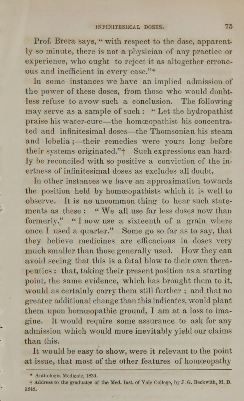 Prof. Brera says,  with respect to the dose, apparent- ly so minute, there is not a physician of any practice or experience, who ought to reject it as altogether errone- ous and inefficient in every case.* In some instances we have an implied admission of the power of these doses, from those who would doubt- less refuse to avow such a conclusion. The following may serve as a sample of such :  Let the hydropathist praise his water-cure—the homoeopathist his concentra- ted and infinitesimal doses—the Thomsonian his steam and lobelia;—their remedies were yours long before their systems originated.! Such expressions can hard- ly be reconciled with so positive a conviction of the in- ertness of infinitesimal doses as excludes all doubt. In other instances we have an approximation towards the position held by homoBopathists which it is well to observe. It is no uncommon thing to hear such state- ments as these :  We all use far less doses now than formerly.  I now use a sixteenth of a grain where once I used a quarter. Some go so far as to say, that they believe medicines are efficacious in doses very much smaller than those generally used. How they can avoid seeing that this is a fatal blow to their own thera- peutics : that, taking their present position as a starting point, the same evidence, which has brought them to it, would as certainly carry them still further ; and that no greater additional change than this indicates, would plant them upon homoeopathic ground, I am at a loss to ima- gine. It would require some assurance to ask for any admission which would more inevitably yield our claims than this. It would be easy to show, were it relevant to the point at issue, that most of the other features of homoeopathy • Anthologla Medicate, L834. + Address to the graduates of the Med. List, of Vale College, by J. G. Beckwith, If. D. 1848.