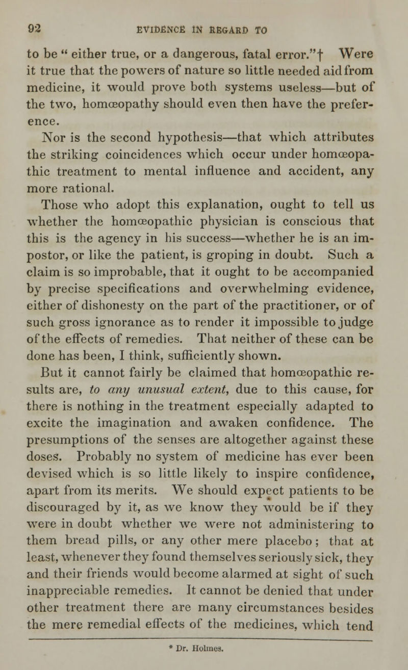 to be  either true, or a dangerous, fatal error.f Were it true that the powers of nature so little needed aid from medicine, it would prove both systems useless—but of the two, homoeopathy should even then have the prefer- ence. Nor is the second hypothesis—that which attributes the striking coincidences which occur under homoeopa- thic treatment to mental influence and accident, any more rational. Those who adopt this explanation, ought to tell us whether the homoeopathic physician is conscious that this is the agency in his success—whether he is an im- postor, or like the patient, is groping in doubt. Such a claim is so improbable, that it ought to be accompanied by precise specifications and overwhelming evidence, either of dishonesty on the part of the practitioner, or of such gross ignorance as to render it impossible to judge of the effects of remedies. That neither of these can be done has been, I think, sufficiently shown. But it cannot fairly be claimed that homoeopathic re- sults are, to any unusual extent, due to this cause, for there is nothing in the treatment especially adapted to excite the imagination and awaken confidence. The presumptions of the senses are altogether against these doses. Probably no system of medicine has ever been devised which is so little likely to inspire confidence, apart from its merits. We should expect patients to be discouraged by it, as we know they would be if they were in doubt whether we were not administering to them bread pills, or any other mere placebo; that at least, whenever they found themselves seriously sick, they and their friends would become alarmed at sight of such inappreciable remedies. It cannot be denied that under other treatment there are many circumstances besides the mere remedial effects of the medicines, which tend * Dr. Holmes.