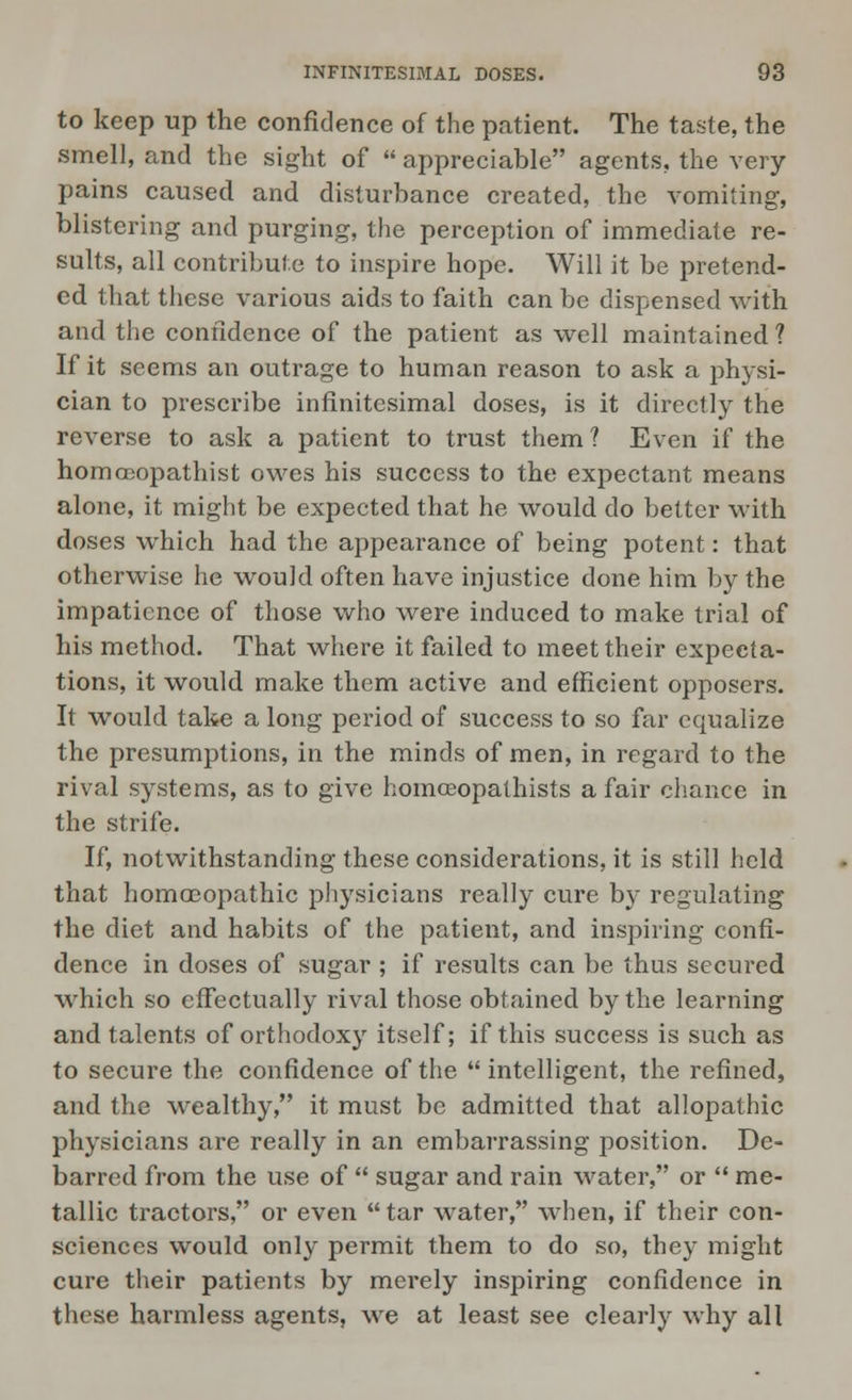 to keep up the confidence of the patient. The taste, the smell, and the sight of  appreciable agents, the very- pains caused and disturbance created, the vomiting, blistering and purging, the perception of immediate re- sults, all contribute to inspire hope. Will it be pretend- ed that these various aids to faith can be dispensed with and the confidence of the patient as well maintained ? If it seems an outrage to human reason to ask a physi- cian to prescribe infinitesimal doses, is it directly the reverse to ask a patient to trust them? Even if the homccopathist owes his success to the expectant means alone, it might be expected that he would do better with doses which had the appearance of being potent: that otherwise he would often have injustice done him by the impatience of those who were induced to make trial of his method. That where it failed to meet their expecta- tions, it would make them active and efficient opposers. It would take a long period of success to so far equalize the presumptions, in the minds of men, in regard to the rival systems, as to give homceopathists a fair chance in the strife. If, notwithstanding these considerations, it is still held that homoeopathic physicians really cure by regulating the diet and habits of the patient, and inspiring confi- dence in doses of sugar ; if results can be thus secured which so effectually rival those obtained by the learning and talents of orthodoxy itself; if this success is such as to secure the confidence of the  intelligent, the refined, and the wealthy, it must be admitted that allopathic physicians are really in an embarrassing position. De- barred from the use of  sugar and rain water, or  me- tallic tractors, or even  tar water, when, if their con- sciences would only permit them to do so, they might cure their patients by merely inspiring confidence in these harmless agents, we at least see clearly why all