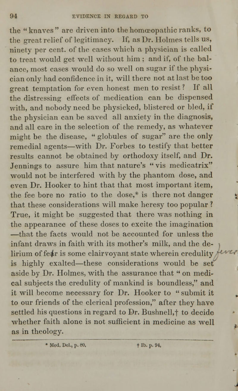 the  knaves  are driven into the homoeopathic ranks, to the great relief of legitimacy. If, as Dr. Holmes tells us, ninety per cent, of the cases which a physician is called to treat would get well without him ; and if, of ihe bal- ance, most cases would do so well on sugar if the physi- cian only had confidence in it, will there not at last be too great temptation for even honest men to resist ? If all the distressing effects of medication can be dispensed with, and nobody need be physicked, blistered or bled, if the physician can be saved all anxiety in the diagnosis, and all care in the selection of the remedy, as whatever might be the disease,  globules of sugar are the only remedial agents—with Dr. Forbes to testify that better results cannot be obtained by orthodoxy itself, and Dr. Jennings to assure him that nature's  vis medicatrix would not be interfered with by the phantom dose, and even Dr. Hooker to hint that that most important item, the fee bore no ratio to the dose,* is there not danger \ that these considerations will make heresy too popular? True, it might be suggested that there was nothing in the appearance of these doses to excite the imagination —that the facts would not be accounted for unless the infant draws in faith with its mother's milk, and the de- ) lirium of fe^r is some clairvoyant state wherein credulity 1-Lrc* is highly exalted—these considerations would be set aside by Dr. Holmes, with the assurance that  on medi- cal subjects the credulity of mankind is boundless, and it will become necessary for Dr. Hooker to  submit it „ to our friends of the clerical profession, after they have settled his questions in regard to Dr. Bushnell,f to decide whether faith alone is not sufficient in medicine as well as in theology. * Med. Del., p. 80. t lb. p. 94,