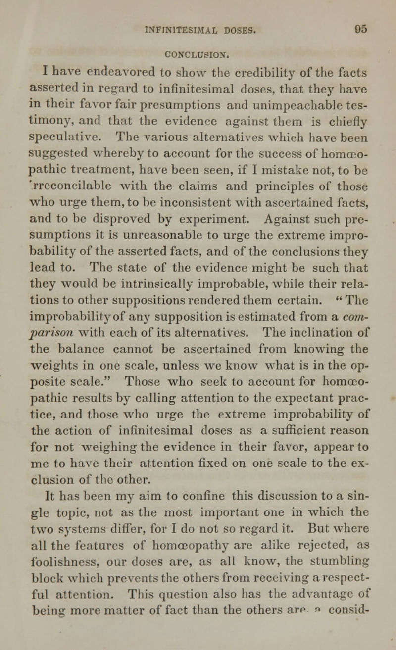 CONCLUSION. I have endeavored to show the credibility of the facts asserted in regard to infinitesimal doses, that they have in their favor fair presumptions and unimpeachable tes- timony, and that the evidence against them is chiefly speculative. The various alternatives which have been suggested whereby to account for the success of homoeo- pathic treatment, have been seen, if I mistake not, to be 'rreconcilable with the claims and principles of those who urge them, to be inconsistent with ascertained facts, and to be disproved by experiment. Against such pre- sumptions it is unreasonable to urge the extreme impro- bability of the asserted facts, and of the conclusions they lead to. The state of the evidence might be such that they would be intrinsically improbable, while their rela- tions to other suppositions rendered them certain.  The improbability of any supposition is estimated from a com- parison with each of its alternatives. The inclination of the balance cannot be ascertained from knowing the weights in one scale, unless we know what is in the op- posite scale. Those who seek to account for homoeo- pathic results by calling attention to the expectant prac- tice, and those who urge the extreme improbability of the action of infinitesimal doses as a sufficient reason for not weighing the evidence in their favor, appear to me to have their attention fixed on one scale to the ex- clusion of the other. It has been my aim to confine this discussion to a sin- gle topic, not as the most important one in which the two systems differ, for I do not so regard it. But where all the features of homoeopathy are alike rejected, as foolishness, our doses are, as all know, the stumbling block which prevents the others from receiving a respect- ful attention. This question also has the advantage of being more matter of fact than the others are » consid-