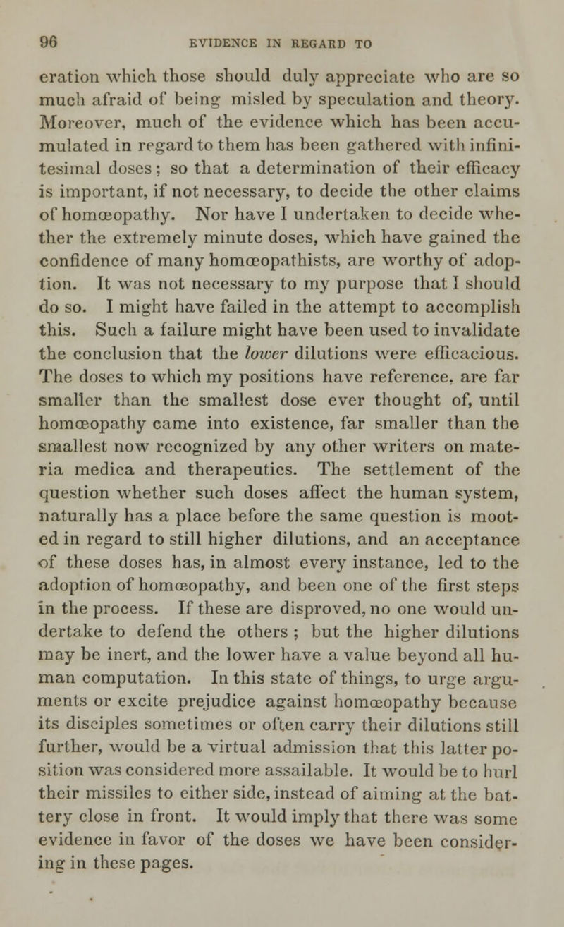 eration which those should duly appreciate who are so much afraid of being misled by speculation and theory. Moreover, much of the evidence which has been accu- mulated in regard to them has been gathered with infini- tesimal doses; so that a determination of their efficacy is important, if not necessary, to decide the other claims of homoeopathy. Nor have I undertaken to decide whe- ther the extremely minute doses, which have gained the confidence of many homceopathists, are worthy of adop- tion. It was not necessary to my purpose that I should do so. I might have failed in the attempt to accomplish this. Such a failure might have been used to invalidate the conclusion that the lower dilutions were efficacious. The doses to which my positions have reference, are far smaller than the smallest dose ever thought of, until homoeopathy came into existence, far smaller than the smallest now recognized by any other writers on mate- ria medica and therapeutics. The settlement of the question whether such doses affect the human system, naturally has a place before the same question is moot- ed in regard to still higher dilutions, and an acceptance of these doses has, in almost every instance, led to the adoption of homoeopathy, and been one of the first steps in the process. If these are disproved, no one would un- dertake to defend the others ; but the higher dilutions may be inert, and the lower have a value beyond all hu- man computation. In this state of things, to urge argu- ments or excite prejudice against homoeopathy because its disciples sometimes or often carry their dilutions still further, would be a virtual admission that this latter po- sition was considered more assailable. It would be to hurl their missiles to either side, instead of aiming at the bat- tery close in front. It would imply that there was some evidence in favor of the doses we have been consider- ing in these pages.