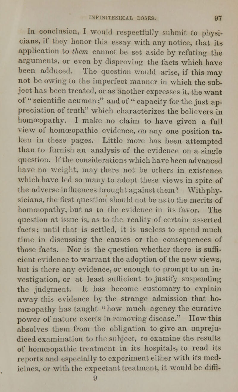 In conclusion, I would respectfully submit to physi- cians, if they honor this essay with any notice, that its application to them cannot be set aside by refuting the arguments, or even by disproving the facts which have been adduced. The question would arise, if this may not be owing to the imperfect manner in which the sub- ject has been treated, or as another expresses it, the want of  scientific acumen; and of  capacity for the just ap- preciation of truth which characterizes the believers in homoeopathy. I make no claim to have given a full view of homoeopathic evidence, on any one position ta- ken in these pages. Little more has been attempted than to furnish an analysis of the evidence on a single question. If the considerations which have been advanced have no weight, may there not be others in existence which have led so many to adopt these views in spite of the adverse influences brought against them ? With phy- sicians, the first question should not be as to the merits of homoeopathy, but as to the evidence in its favor. The question at issue is, as to the reality of certain asserted facts; until that is settled, it is useless to spend much time in discussing the causes or the consequences of those facts. Nor is the question whether there is suffi- cient evidence to warrant the adoption of the new views, but is there any evidence, or enough to prompt to an in- vestigation, or at least sufficient to justify suspending the judgment. It has become customary to explain away this evidence by the strange admission that ho- moeopathy has taught  how much agency the curative power of nature exerts in removing disease. How this absolves them from the obligation to give an unpreju- diced examination to the subject, to examine the results of homoeopathic treatment in its hospitals, to read its reports and especially to experiment either with its med- icines, or with the expectant treatment, it would be diffi- 9