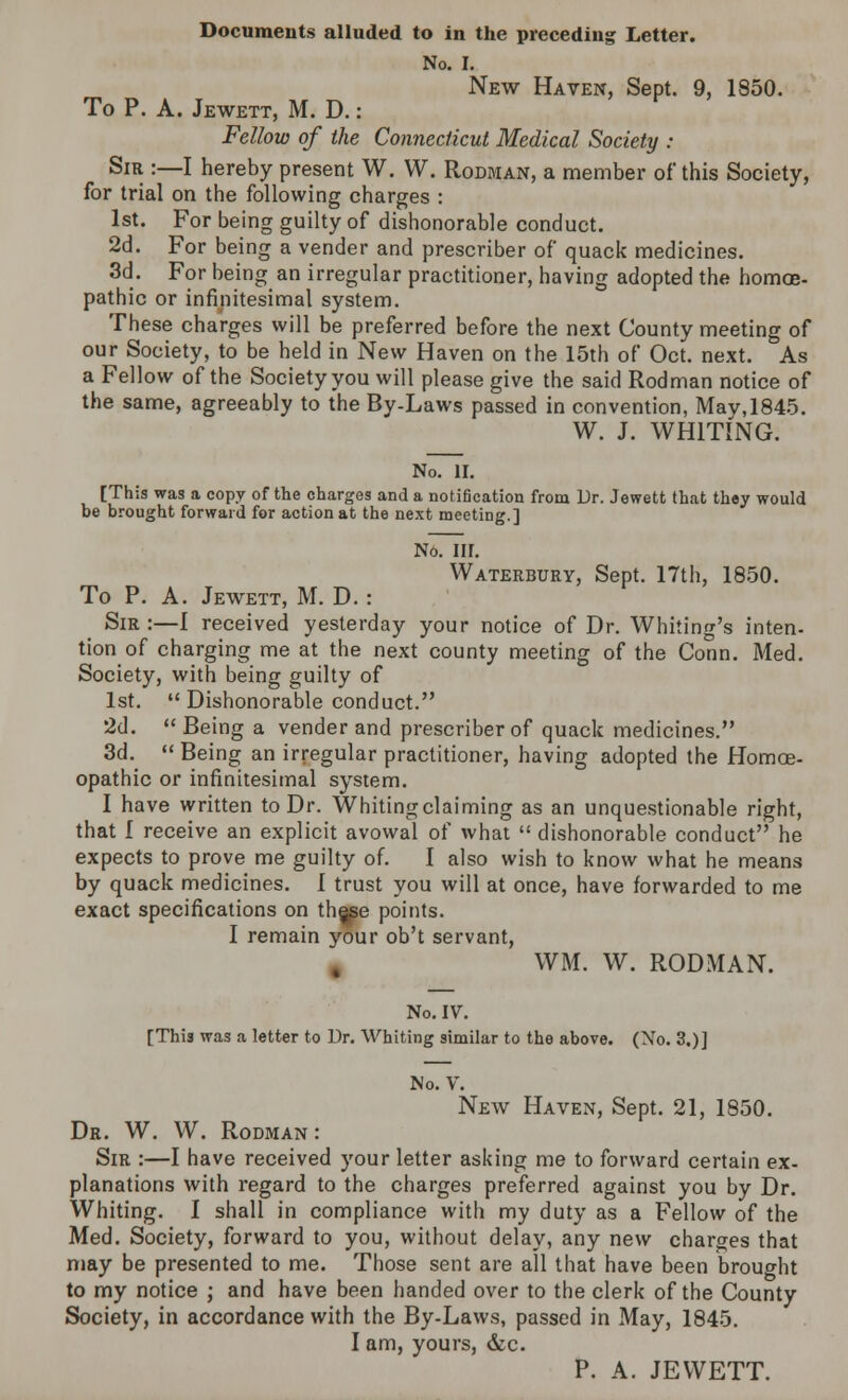 Documents alluded to in the preceding Letter. No. I. New Haven, Sept. 9, 1850. To P. A. Jewett, M. D.: Fellow of the Connecticut Medical Society : Sir :—I hereby present W. W. Rodman, a member of this Society, for trial on the following charges : 1st. For being guilty of dishonorable conduct. 2d. For being a vender and prescriber of quack medicines. 3d. For being an irregular practitioner, having adopted the homoe- pathic or infinitesimal system. These charges will be preferred before the next County meeting of our Society, to be held in New Haven on the 15th of Oct. next. As a Fellow of the Society you will please give the said Rodman notice of the same, agreeably to the By-Laws passed in convention, Mav,1845. W. J. WHITING. No. II. [This was a copy of the charges and a notification from Dr. Jewett that they would be brought forward for action at the next meeting.] No. III. Waterbury, Sept. 17th, 1850. To P. A. Jewett, M. D.: Sir:—1 received yesterday your notice of Dr. Whiting's inten- tion of charging me at the next county meeting of the Conn. Med. Society, with being guilty of 1st.  Dishonorable conduct. 2d.  Being a vender and prescriber of quack medicines. 3d.  Being an irregular practitioner, having adopted the Homoe- opathic or infinitesimal system. I have written to Dr. Whiting claiming as an unquestionable right, that 1 receive an explicit avowal of what  dishonorable conduct he expects to prove me guilty of. I also wish to know what he means by quack medicines. I trust you will at once, have forwarded to me exact specifications on the^e points. I remain your ob't servant, WM. W. RODMAN. No. IV. [This was a letter to Dr. Whiting similar to the above. (No. 3.)] No. V. New Haven, Sept. 21, 1850. Dr. W. W. Rodman : Sir :—I have received your letter asking me to forward certain ex- planations with regard to the charges preferred against you by Dr. Whiting. I shall in compliance with my duty as a Fellow of the Med. Society, forward to you, without delay, any new charges that may be presented to me. Those sent are all that have been brought to my notice ; and have been handed over to the clerk of the County Society, in accordance with the By-Laws, passed in May, 1845. I am, yours, &c. P. A. JEWETT.