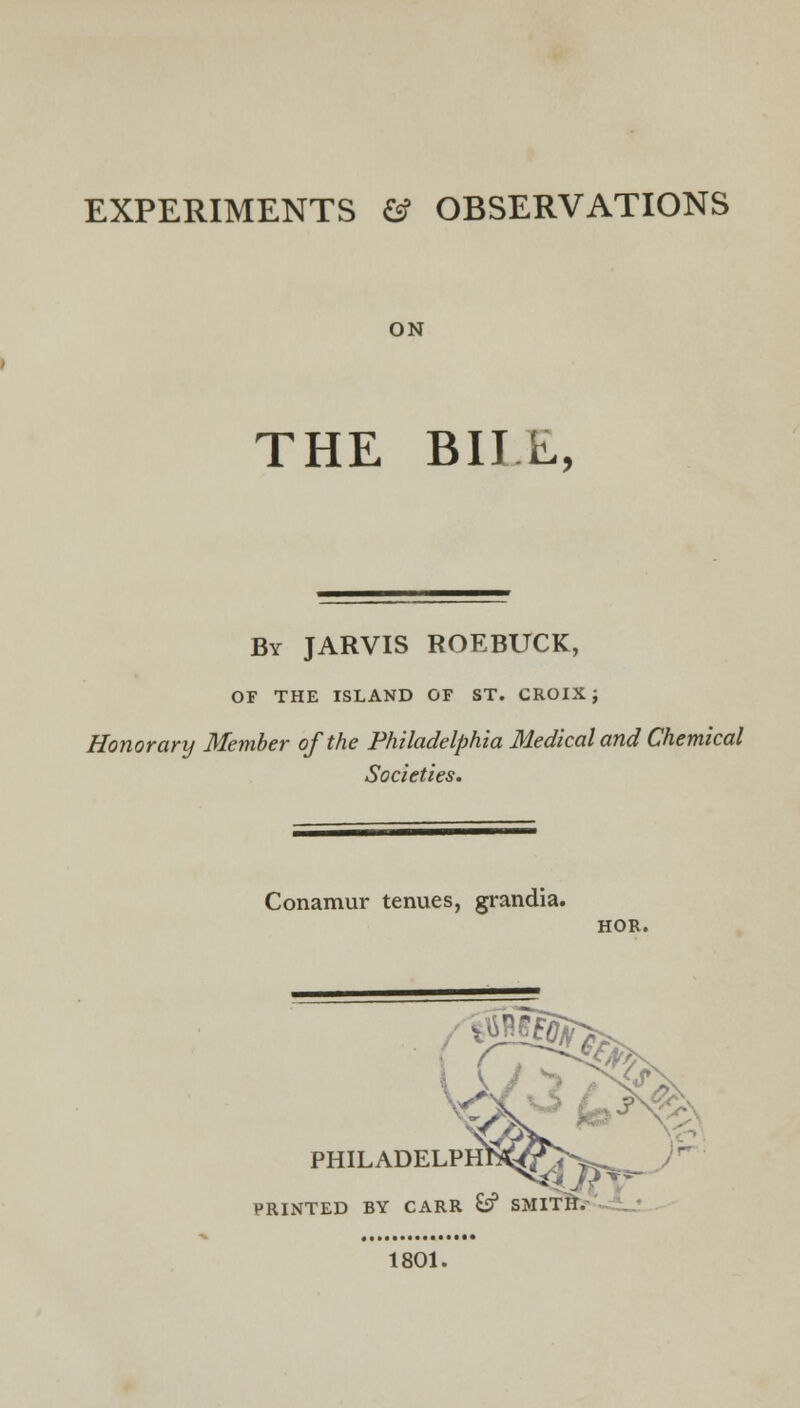 EXPERIMENTS & OBSERVATIONS ON THE BIIE, By JARVIS ROEBUCK, OF THE ISLAND OF ST. CROIX; Honorary Member of the Philadelphia Medical and Chemical Societies. Conamur tenues, grandia. HOR. *2s PHILADELPH1^?>^ PRINTED BY CARR &? SMITH. 1801.