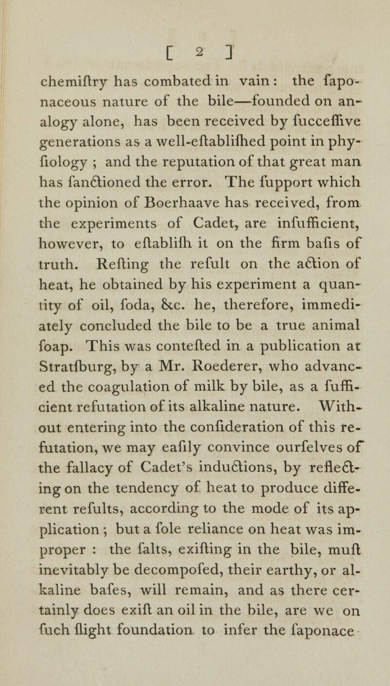 chemiftry has combated in vain: the fapo- naceous nature of the bile—founded on an- alogy alone, has been received by fucceflive generations as a well-eftablifhed point in phy- fiology ; and the reputation of that great man has fanctioned the error. The fupport which the opinion of Boerhaave has received, from the experiments of Cadetr are infufficient, however, to eftablifh it on the firm bafis of truth. Refting the refult on the action of heat, he obtained by his experiment a quan- tity of oil, foda, &c. he, therefore, immedi- ately concluded the bile to be a true animal foap. This was contefled in a publication at Stratfburg, by a Mr. Roederer, who advanc- ed the coagulation of milk by bile, as a fufn- cient refutation of its alkaline nature. With- out entering into the confideration of this re- futation, we may eafily convince ourfelves of the fallacy of Cadet's inductions, by reflect- ing on the tendency of heat to produce diffe- rent refults, according to the mode of its ap- plication ; but a fole reliance on heat was im- proper : the falts, exifling in the bile, mufl inevitably be decompofed, their earthy, or al- kaline bafes, will remain, and as there cer- tainly does exift an oil in the bile, are we on fuch flight foundation to infer the faponace